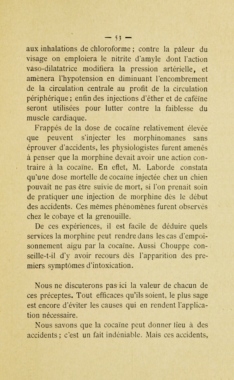 aux inhalations de chloroforme ; contre la pâleur du visage on emploiera le nitrite d'amyle dont l'action vaso-dilatatrice modifiera la pression artérielle, et amènera l'hypotension en diminuant l'encombrement de la circulation centrale au profit de la circulation périphérique ; enfin des injections d'éther et de caféine seront utilisées pour lutter contre la faiblesse du muscle cardiaque. Frappés de la dose de cocaïne relativement élevée que peuvent s'injecter les morphinomanes sans éprouver d'accidents, les physiologistes furent amenés à penser que la morphine devait avoir une action con- traire à la cocaïne. En effet, M. Laborde constata qu'une dose mortelle de cocaïne injectée chez un chien pouvait ne pas être suivie de mort, si l'on prenait soin de pratiquer une injection de morphine dès le début des accidents. Ces mêmes phénomènes furent observés chez le cobaye et la grenouille. De ces expériences, il est facile de déduire quels services la morphine peut rendre dans les cas d'empoi- sonnement aigu par la cocaïne. Aussi Chouppe con- seille-t-il d'y avoir recours dès l'apparition des pre- miers symptômes d'intoxication. Nous ne discuterons pas ici la valeur de chacun de ces préceptes. Tout efficaces qu'ils soient, le plus sage est encore d'éviter les causes qui en rendent l'applica- tion nécessaire. Nous savons que la cocaïne peut donner lieu à des accidents; c'est un fait indéniable. Mais ces accidents,