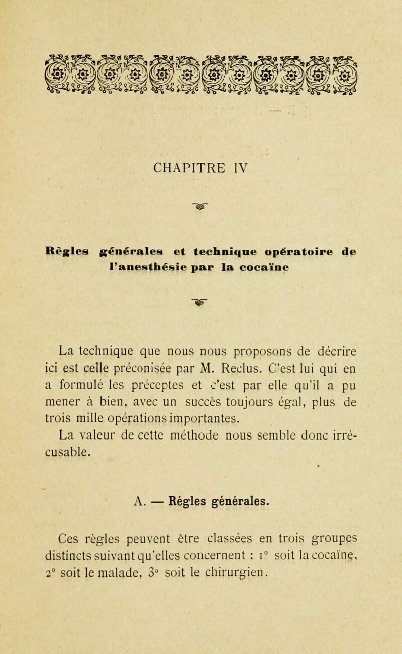 8®p®p®p®Éi CHAPITRE IV Règles générales et technique opératoire de l'anesthésie par la cocaïne La technique que nous nous proposons de décrire ici est celle préconisée par M. Reclus. C'est lui qui en a formulé les préceptes et c'est par elle qu'il a pu mener à bien, avec un succès toujours égal, plus de trois mille opérations importantes. La valeur de cette méthode nous semble donc irré- cusable. A. — Régies générales. Ces règles peuvent être classées en trois groupes distincts suivant qu'elles concernent : i° soit la cocaïne, 2° soit le malade, 3° soit le chirurgien.