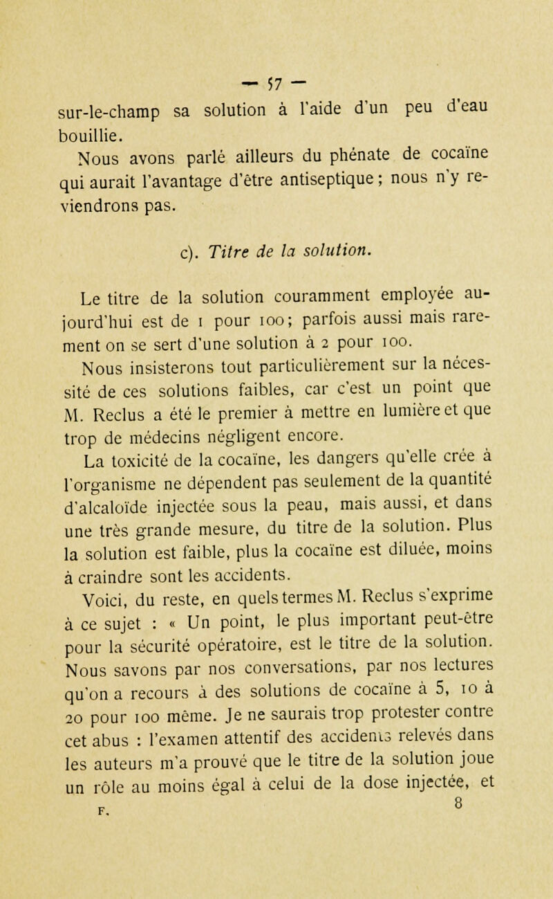 sur-le-champ sa solution à l'aide d'un peu d'eau bouillie. Nous avons parlé ailleurs du phénate de cocaïne qui aurait l'avantage d'être antiseptique ; nous n'y re- viendrons pas. c). Titre de la solution. Le titre de la solution couramment employée au- jourd'hui est de i pour ioo; parfois aussi mais rare- ment on se sert d'une solution à 2 pour 100. Nous insisterons tout particulièrement sur la néces- sité de ces solutions faibles, car c'est un point que M. Reclus a été le premier à mettre en lumière et que trop de médecins négligent encore. La toxicité de la cocaïne, les dangers qu'elle crée à l'organisme ne dépendent pas seulement de la quantité d'alcaloïde injectée sous la peau, mais aussi, et dans une très grande mesure, du titre de la solution. Plus la solution est faible, plus la cocaïne est diluée, moins à craindre sont les accidents. Voici, du reste, en quels termes M. Reclus s'exprime à ce sujet : « Un point, le plus important peut-être pour la sécurité opératoire, est le titre de la solution. Nous savons par nos conversations, par nos lectures qu'on a recours à des solutions de cocaïne à 5, 10 à 20 pour 100 même. Je ne saurais trop protester contre cet abus : l'examen attentif des accidenis relevés dans les auteurs m'a prouvé que le titre de la solution joue un rôle au moins égal à celui de la dose injectée, et