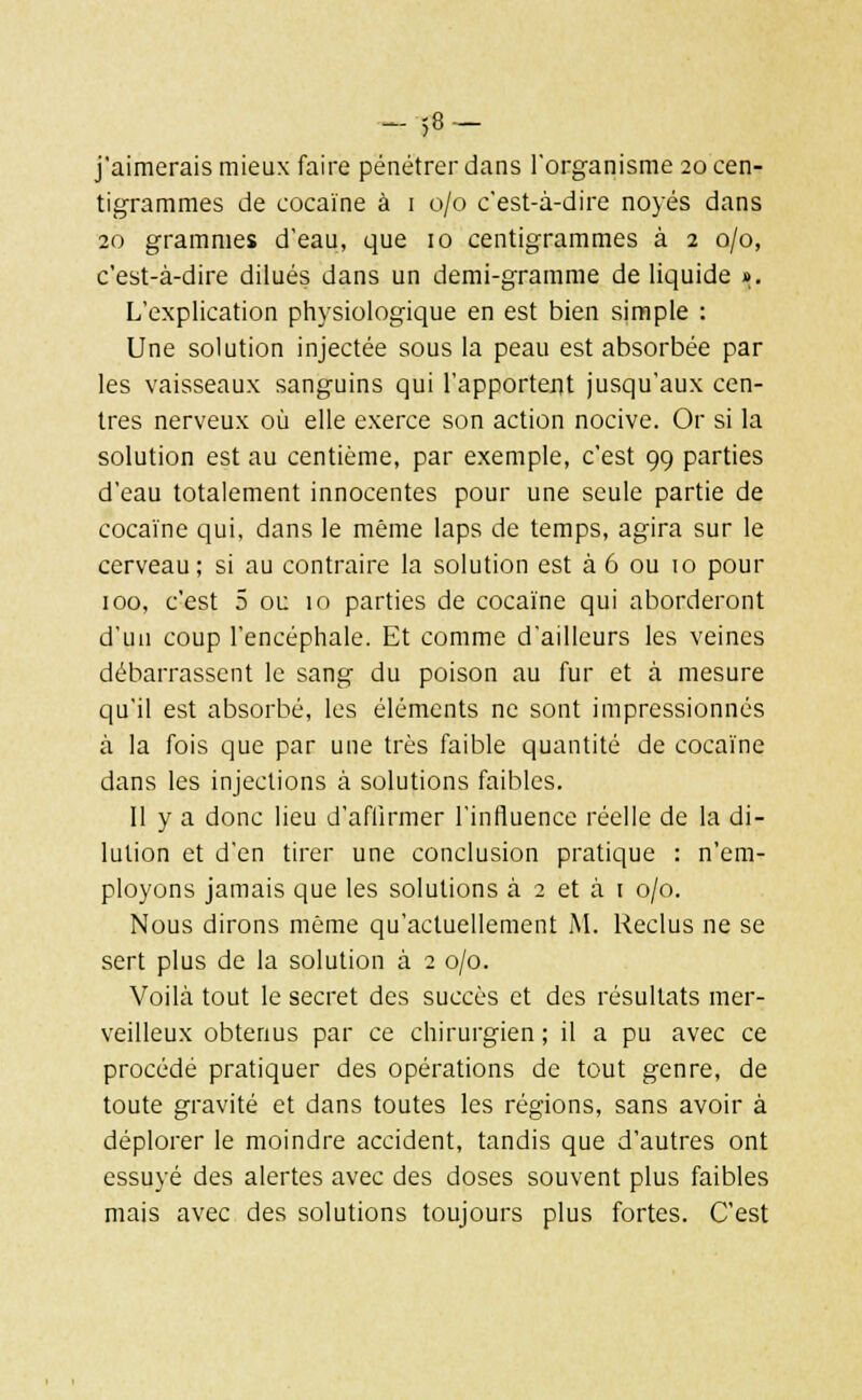 — 5° — j'aimerais mieux faire pénétrer dans l'organisme 20 cen- tigrammes de cocaïne à 1 0/0 c'est-à-dire noyés dans 20 grammes d'eau, que 10 centigrammes à 2 0/0, c'est-à-dire dilués dans un demi-gramme de liquide ». L'explication physiologique en est bien simple : Une solution injectée sous la peau est absorbée par les vaisseaux sanguins qui l'apportent jusqu'aux cen- tres nerveux où elle exerce son action nocive. Or si la solution est au centième, par exemple, c'est 99 parties d'eau totalement innocentes pour une seule partie de cocaïne qui, dans le même laps de temps, agira sur le cerveau; si au contraire la solution est à 6 ou 10 pour 100, c'est 5 ou 10 parties de cocaïne qui aborderont d'un coup l'encéphale. Et comme d'ailleurs les veines débarrassent le sang du poison au fur et à mesure qu'il est absorbé, les éléments ne sont impressionnés à la fois que par une très faible quantité de cocaïne dans les injections à solutions faibles. Il y a donc lieu d'affirmer l'influence réelle de la di- lution et d'en tirer une conclusion pratique : n'em- ployons jamais que les solutions à 2 et à 1 0/0. Nous dirons même qu'actuellement M. Reclus ne se sert plus de la solution à 2 0/0. Voilà tout le secret des succès et des résultats mer- veilleux obtenus par ce chirurgien ; il a pu avec ce procédé pratiquer des opérations de tout genre, de toute gravité et dans toutes les régions, sans avoir à déplorer le moindre accident, tandis que d'autres ont essuyé des alertes avec des doses souvent plus faibles mais avec des solutions toujours plus fortes. C'est