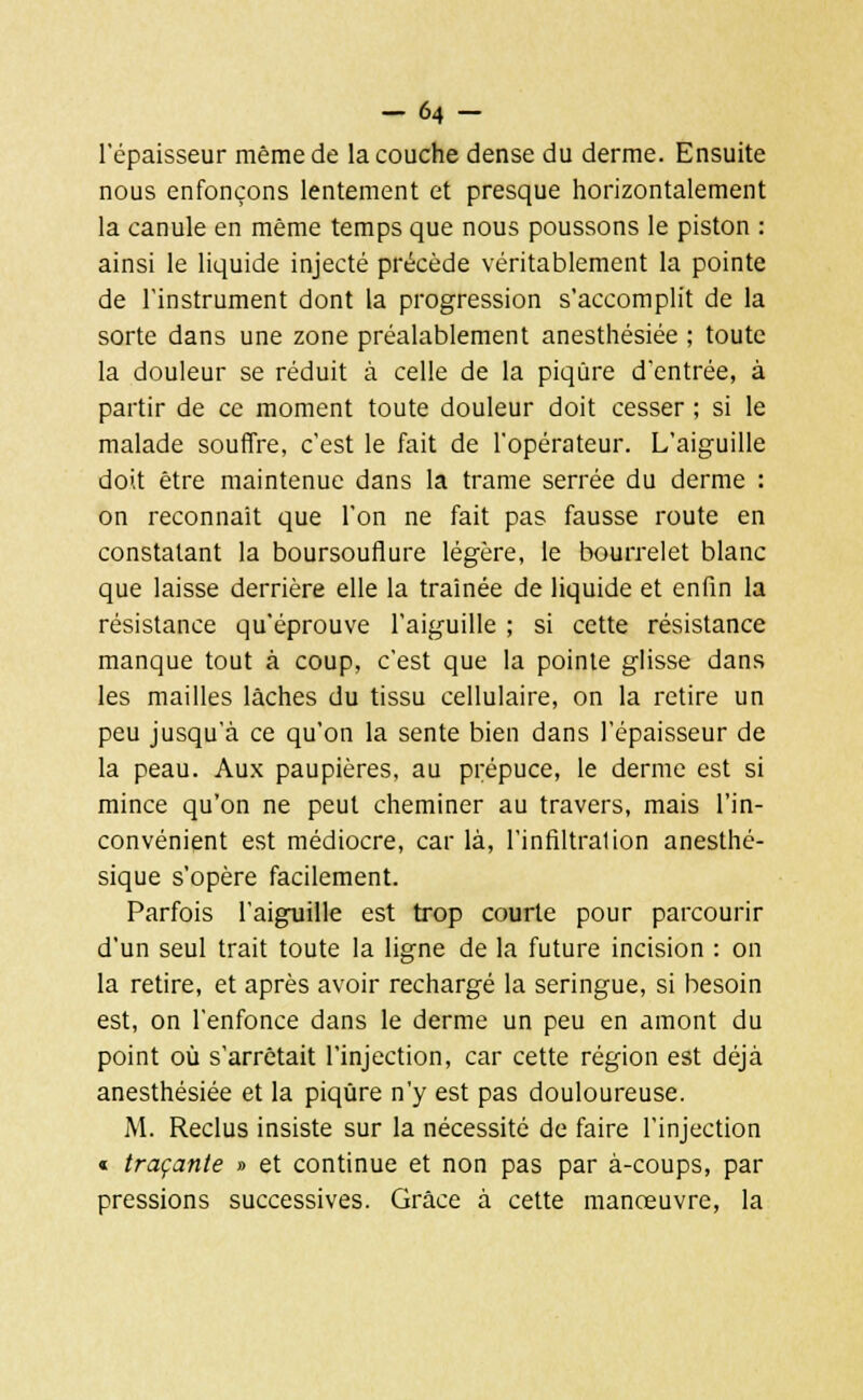 -64 - l'épaisseur même de la couche dense du derme. Ensuite nous enfonçons lentement et presque horizontalement la canule en même temps que nous poussons le piston : ainsi le liquide injecté précède véritablement la pointe de l'instrument dont la progression s'accomplit de la sorte dans une zone préalablement anesthésiée ; toute la douleur se réduit à celle de la piqûre d'entrée, à partir de ce moment toute douleur doit cesser ; si le malade souffre, c'est le fait de l'opérateur. L'aiguille doit être maintenue dans la trame serrée du derme : on reconnaît que l'on ne fait pas fausse route en constatant la boursouflure légère, le bourrelet blanc que laisse derrière elle la traînée de liquide et enfin la résistance qu'éprouve l'aiguille ; si cette résistance manque tout à coup, c'est que la pointe glisse dans les mailles lâches du tissu cellulaire, on la retire un peu jusqu'à ce qu'on la sente bien dans l'épaisseur de la peau. Aux paupières, au prépuce, le derme est si mince qu'on ne peut cheminer au travers, mais l'in- convénient est médiocre, car là, l'infiltration anesthé- sique s'opère facilement. Parfois l'aiguille est trop courte pour parcourir d'un seul trait toute la ligne de la future incision : on la retire, et après avoir rechargé la seringue, si besoin est, on l'enfonce dans le derme un peu en amont du point où s'arrêtait l'injection, car cette région est déjà anesthésiée et la piqûre n'y est pas douloureuse. M. Reclus insiste sur la nécessité de faire l'injection « traçante » et continue et non pas par à-coups, par pressions successives. Grâce à cette manœuvre, la