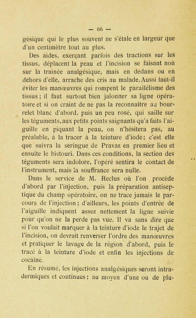 gésique qui le plus souvent ne s'étale en largeur que d'un centimètre tout au plus. Des aides, exerçant parfois des tractions sur les tissus, déplacent la peau et l'incision se faisant non sur la trainée analgésique, mais en dedans ou en dehors d'elle, arrache des cris au malade. Aussi faut-il éviter les manœuvres qui rompent le parallélisme des tissus ; il faut surtout bien jalonner sa ligne opéra- toire et si on craint de ne pas la reconnaître au bour- relet blanc d'abord, puis un peu rosé, qui saille sur les téguments, aux petits points saignants qu'a faits l'ai- guille en piquant la peau, on n'hésitera pas, au préalable, à la tracer à la teinture d'iode; c'est elle que suivra la seringue de Pravaz en premier lieu et ensuite le bistouri. Dans ces conditions, la section des téguments sera indolore, l'opéré sentira le contact de l'instrument, mais la souffrance sera nulle. Dans le service de M. Reclus où l'on procède d'abord par l'injection, puis la préparation antisep- tique du champ opératoire, on ne trace jamais le par- cours de l'injection ; d'ailleurs, les points d'entrée de l'aiguille indiquent assez nettement la ligne suivie pour qu'on ne la perde pas vue. Il va sans dire que si l'on voulait marquer à la teinture d'iode le trajet de l'incision, on devrait renverser l'ordre des manœuvres et pratiquer le lavage de la région d'abord, puis le tracé à la teinture d'iode et enfin les injections de cocaïne. En résumé, les injections analgésiques seront intra- dermiques et continues ; au moyen d'une ou de plu-