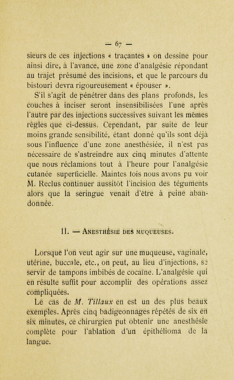 sieurs de ces injections « traçantes » on dessine pour ainsi dire, à l'avance, une zone d'analgésie répondant au trajet présumé des incisions, et que le parcours du bistouri devra rigoureusement « épouser ». S'il s'agit de pénétrer dans des plans profonds, les couches à inciser seront insensibilisées l'une après l'autre par des injections successives suivant les mêmes règles que ci-dessus. Cependant, par suite de leur moins grande sensibilité, étant donné qu'ils sont déjà sous l'influence d'une zone anesthésiée, il n'est pas nécessaire de s'astreindre aux cinq minutes d'attente que nous réclamions tout à l'heure pour l'analgésie cutanée superficielle. Maintes fois nous avons pu voir M. Reclus continuer aussitôt l'incision des téguments alors que la seringue venait d'être à peine aban- donnée. II. — Anesthésie des muqueuses. Lorsque l'on veut agir sur une muqueuse, vaginale, utérine, buccale, etc., on peut, au lieu d'injections, so servir de tampons imbibés de cocaïne. L'analgésie qui en résulte suffit pour accomplir des opérations assez compliquées. Le cas de M. Tillaux en est un des plus beaux exemples. Après cinq badigeonnages répétés de six eit six minutes, ce chirurgien put obtenir une anesthésie complète pour l'ablation d'un épithélioma de la langue.