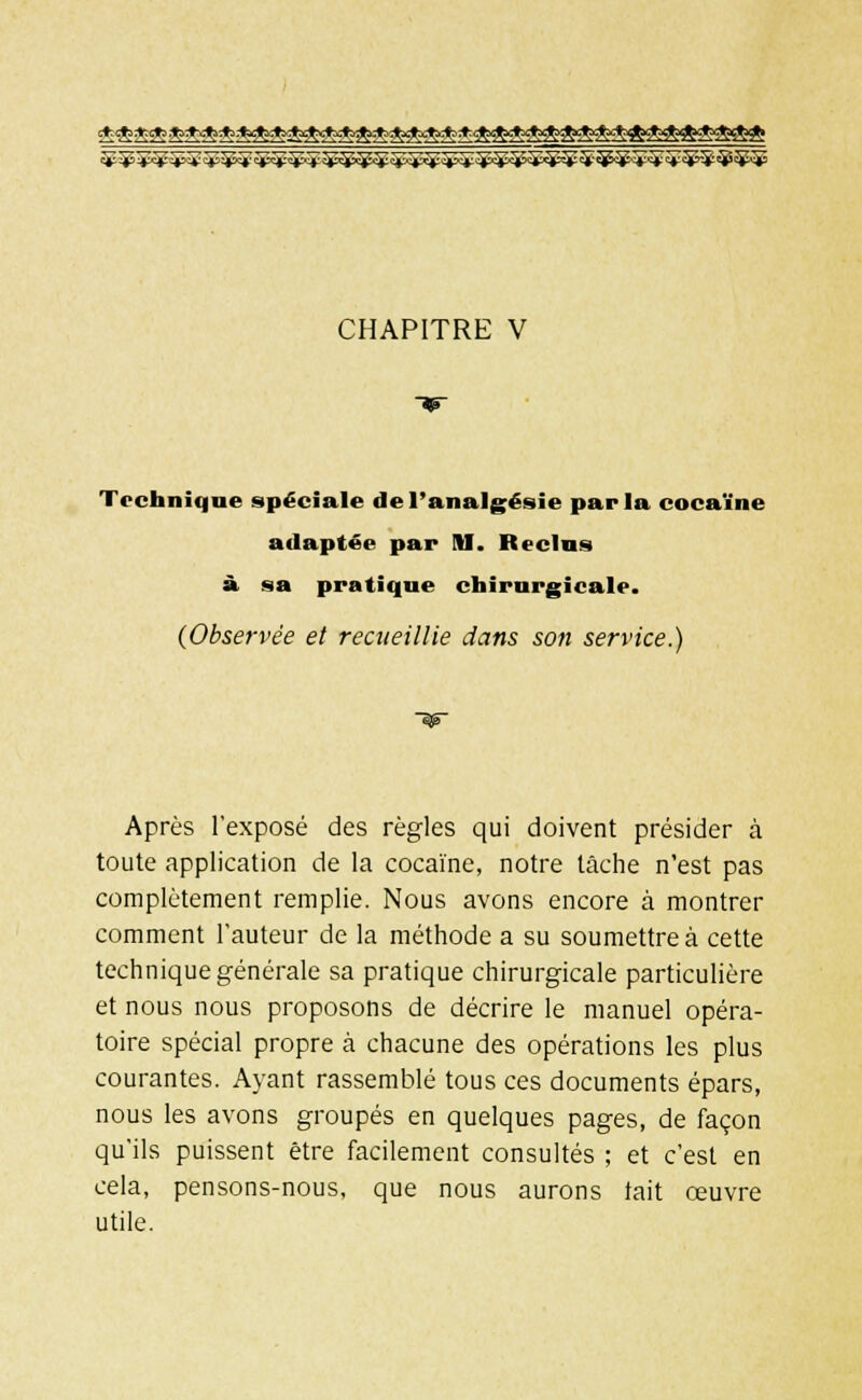 CHAPITRE V Technique spéciale de l'analgésie parla cocaïne adaptée par Hl. Reclus à sa pratique chirurgicale. {Observée et recueillie dans son service.) Après l'exposé des règles qui doivent présider à toute application de la cocaïne, notre lâche n'est pas complètement remplie. Nous avons encore à montrer comment l'auteur de la méthode a su soumettre à cette technique générale sa pratique chirurgicale particulière et nous nous proposons de décrire le manuel opéra- toire spécial propre à chacune des opérations les plus courantes. Ayant rassemblé tous ces documents épars, nous les avons groupés en quelques pages, de façon qu'ils puissent être facilement consultés ; et c'est en cela, pensons-nous, que nous aurons tait œuvre utile.