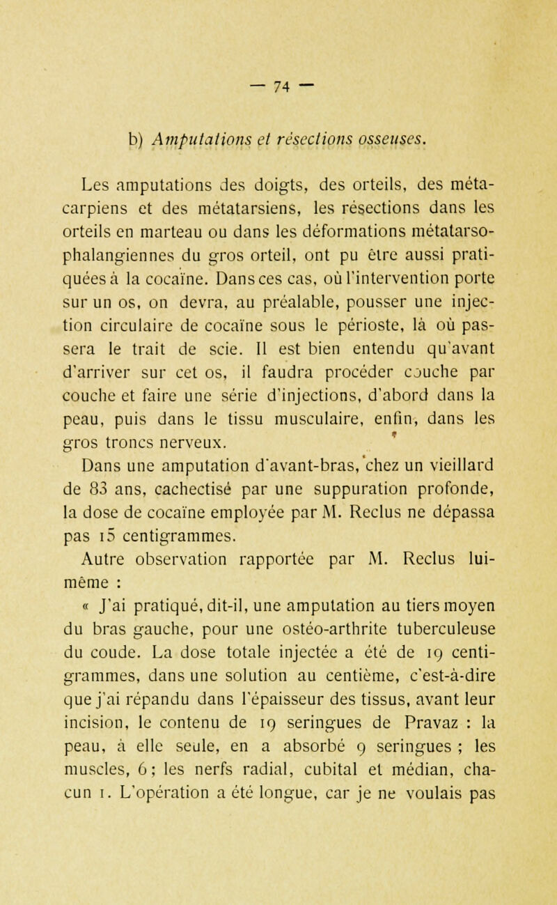 b) Amputations et résections osseuses. Les amputations des doigts, des orteils, des méta- carpiens et des métatarsiens, les résections dans les orteils en marteau ou dans les déformations métatarso- phalangiennes du gros orteil, ont pu être aussi prati- quées à la cocaïne. Dans ces cas, où l'intervention porte sur un os, on devra, au préalable, pousser une injec- tion circulaire de cocaïne sous le périoste, là où pas- sera le trait de scie. Il est bien entendu qu'avant d'arriver sur cet os, il faudra procéder couche par couche et faire une série d'injections, d'abord dans la peau, puis dans le tissu musculaire, enfin, dans les gros troncs nerveux. Dans une amputation d'avant-bras, chez un vieillard de 83 ans, cachectisé par une suppuration profonde, la dose de cocaïne employée par M. Reclus ne dépassa pas i5 centigrammes. Autre observation rapportée par M. Reclus lui- même : « J'ai pratiqué, dit-il, une amputation au tiers moyen du bras gauche, pour une ostéo-arthrite tuberculeuse du coude. La dose totale injectée a été de 19 centi- grammes, dans une solution au centième, c'est-à-dire que j'ai répandu dans l'épaisseur des tissus, avant leur incision, le contenu de 19 seringues de Pravaz : la peau, à elle seule, en a absorbé 9 seringues ; les muscles, 6; les nerfs radial, cubital et médian, cha- cun 1. L'opération a été longue, car je ne voulais pas