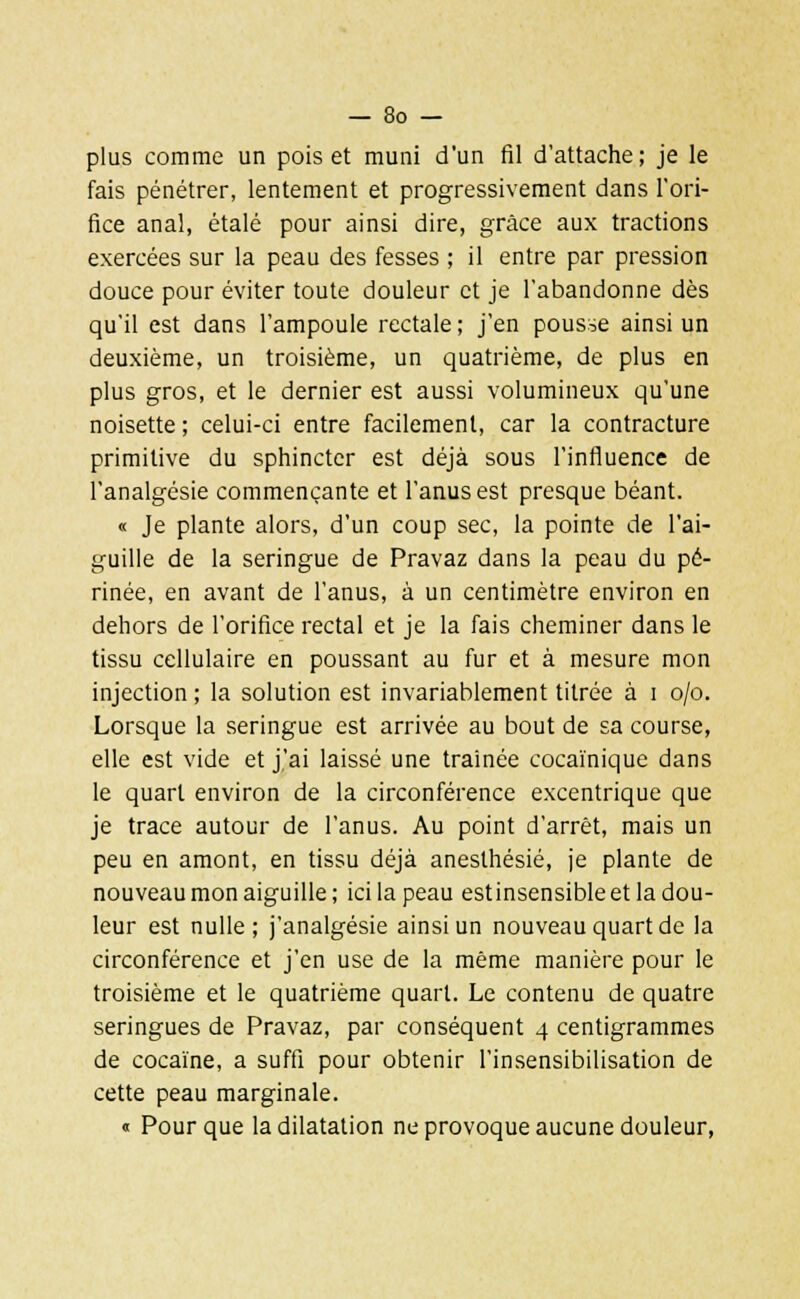 plus comme un pois et muni d'un fil d'attache ; je le fais pénétrer, lentement et progressivement dans l'ori- fice anal, étalé pour ainsi dire, grâce aux tractions exercées sur la peau des fesses ; il entre par pression douce pour éviter toute douleur et je l'abandonne dès qu'il est dans l'ampoule rectale ; j'en pousse ainsi un deuxième, un troisième, un quatrième, de plus en plus gros, et le dernier est aussi volumineux qu'une noisette ; celui-ci entre facilement, car la contracture primitive du sphincter est déjà sous l'influence de l'analgésie commençante et l'anus est presque béant. « Je plante alors, d'un coup sec, la pointe de l'ai- guille de la seringue de Pravaz dans la peau du pé- rinée, en avant de l'anus, à un centimètre environ en dehors de l'orifice rectal et je la fais cheminer dans le tissu cellulaire en poussant au fur et à mesure mon injection ; la solution est invariablement titrée à i o/o. Lorsque la seringue est arrivée au bout de sa course, elle est vide et j'ai laissé une traînée cocaïnique dans le quart environ de la circonférence excentrique que je trace autour de l'anus. Au point d'arrêt, mais un peu en amont, en tissu déjà aneslhésié, je plante de nouveau mon aiguille; ici la peau estinsensibleet la dou- leur est nulle; j'analgésie ainsi un nouveau quart de la circonférence et j'en use de la même manière pour le troisième et le quatrième quart. Le contenu de quatre seringues de Pravaz, par conséquent 4 centigrammes de cocaïne, a suffi pour obtenir l'insensibilisation de cette peau marginale. « Pour que la dilatation ne provoque aucune douleur,