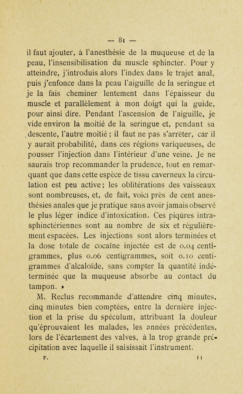 il faut ajouter, à l'anesthésie de la muqueuse et de la peau, l'insensibilisation du muscle sphincter. Pour y atteindre, j'introduis alors l'index dans le trajet anal, puis j'enfonce dans la peau l'aiguille de la seringue et je la fais cheminer lentement dans l'épaisseur du muscle et parallèlement à mon doigt qui la guide, pour ainsi dire. Pendant l'ascension de l'aiguille, je vide environ la moitié de la seringue et, pendant sa descente, l'autre moitié ; il faut ne pas s'arrêter, car il y aurait probabilité, dans ces régions variqueuses, de pousser l'injection dans l'intérieur d'une veine. Je ne saurais trop recommander la prudence, tout en remar- quant que dans cette espèce de tissu caverneux la circu- lation est peu active; les oblitérations des vaisseaux sont nombreuses, et, de fait, voici près de cent anes- thésies anales que je pratique sans avoir jamais observé le plus léger indice d'intoxication. Ces piqûres intra- sphinctériennes sont au nombre de six et régulière- ment espacées. Les injections sont alors terminées et la dose totale de cocaïne injectée est de 0.04 centi- grammes, plus 0.06 centigrammes, soit o. 10 centi- grammes d'alcaloïde, sans compter la quantité indé- terminée que la muqueuse absorbe au contact du tampon. » M. Reclus recommande d'attendre cinq minutes, cinq minutes bien comptées, entre la dernière injec- tion et la prise du spéculum, attribuant la douleur qu'éprouvaient les malades, les années précédentes, lors de l'écartement des valves, à la trop grande pré- cipitation avec laquelle il saisissait l'instrument. F. 1l