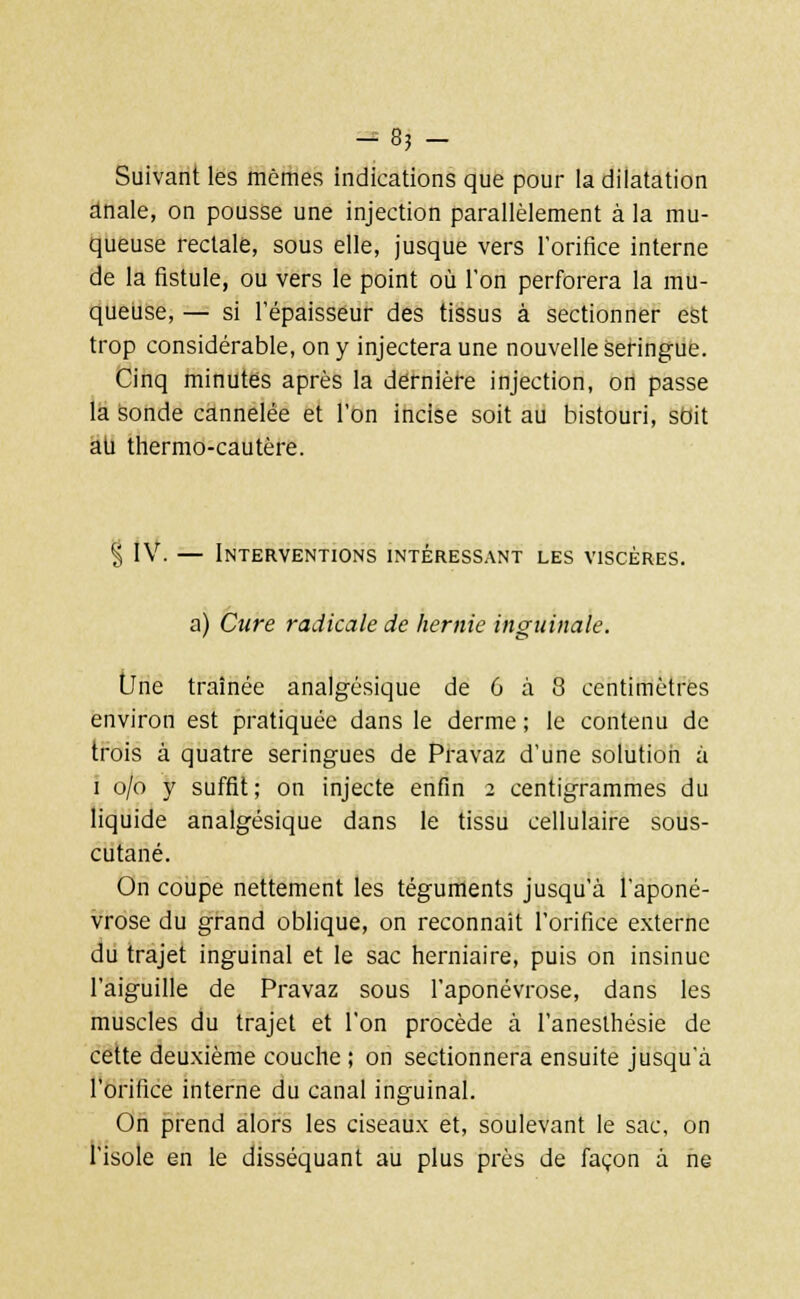 -en- suivant les mômes indications que pour la dilatation anale, on pousse une injection parallèlement à la mu- queuse rectale, sous elle, jusque vers l'orifice interne de la fistule, ou vers le point où l'on perforera la mu- queuse, — si l'épaisseur des tissus à sectionner est trop considérable, on y injectera une nouvelle seringue. Cinq minutes après la dernière injection, on passe la sonde cannelée et l'on incise soit au bistouri, sbit au thermo-cautère. § IV. — Interventions intéressant les viscères. a) Cure radicale de hernie inguinale. tJne traînée analgésique de 6 à 8 centimètres environ est pratiquée dans le derme; le contenu de trois à quatre seringues de Pravaz d'une solution à i o/o y suffit; on injecte enfin 2 centigrammes du liquide analgésique dans le tissu cellulaire sous- cutané. On coupe nettement les téguments jusqu'à l'aponé- vrose du grand oblique, on reconnaît l'orifice externe du trajet inguinal et le sac herniaire, puis on insinue l'aiguille de Pravaz sous l'aponévrose, dans les muscles du trajet et l'on procède à l'anesthésie de cette deuxième couche ; on sectionnera ensuite jusqu'à l'orifice interne du canal inguinal. On prend alors les ciseaux et, soulevant le sac, on l'isole en le disséquant au plus près de façon à ne