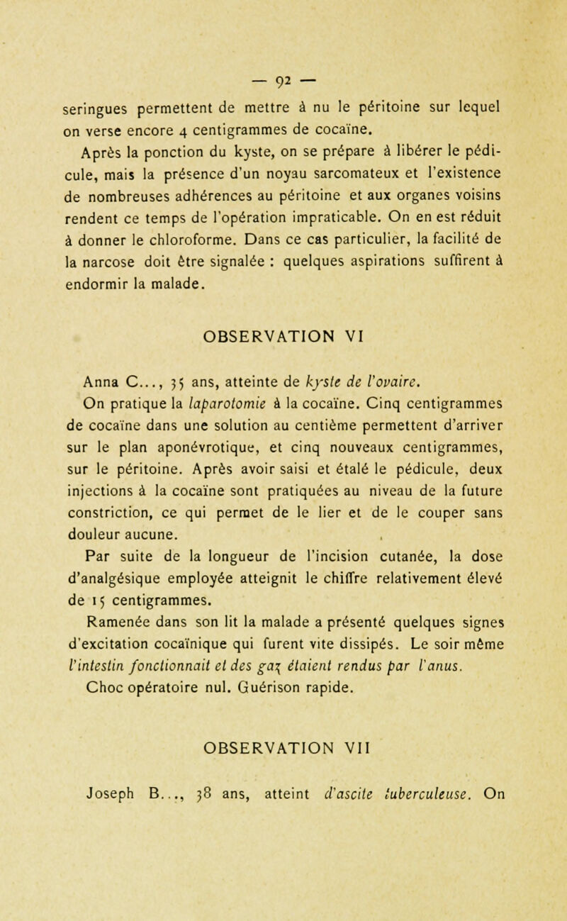 seringues permettent de mettre à nu le péritoine sur lequel on verse encore 4 centigrammes de cocaïne. Après la ponction du kyste, on se prépare à libérer le pédi- cule, mais la présence d'un noyau sarcomateux et l'existence de nombreuses adhérences au péritoine et aux organes voisins rendent ce temps de l'opération impraticable. On en est réduit à donner le chloroforme. Dans ce cas particulier, la facilité de la narcose doit être signalée : quelques aspirations suffirent à endormir la malade. OBSERVATION VI Anna C..., 55 ans, atteinte de kyste de l'ovaire. On pratique la laparotomie à la cocaïne. Cinq centigrammes de cocaïne dans une solution au centième permettent d'arriver sur le plan aponévrotique, et cinq nouveaux centigrammes, sur le péritoine. Après avoir saisi et étalé le pédicule, deux injections à la cocaïne sont pratiquées au niveau de la future constriction, ce qui permet de le lier et de le couper sans douleur aucune. Par suite de la longueur de l'incision cutanée, la dose d'analgésique employée atteignit le chiffre relativement élevé de 15 centigrammes. Ramenée dans son lit la malade a présenté quelques signes d'excitation cocaïnique qui furent vite dissipés. Le soir même l'intestin fonctionnait et des ga\ étaient rendus par l'anus. Choc opératoire nul. Guérison rapide. OBSERVATION VII Joseph B..., 38 ans, atteint d'ascite tuberculeuse. On