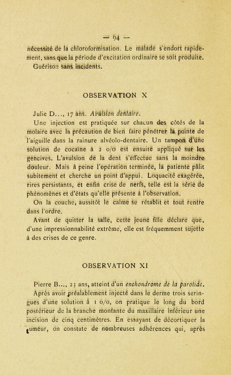 nécessité de la chloroformisation. Le malade s'endort rapide- ment, sansque la période d'excitation ordinaire se soit produite. Guérison sans incidents. OBSERVATION X Julie D..., 17 ans. Avulsion dentaire. Une injection est pratiquée sur chacun des côtés de la molaire avec la précaution de bien faire pénétrer la pointe de l'aiguille dans la rainure alvéolo-dentaire. Un tampon d'une solution de cocaïne à 2 0/0 est ensuite appliqué sur les gencives. L'avulsion de la dent s'effectue sans la moindre douleur. Mais à peine l'opération terminée, la patiente pâlit subitement et cherche un point d'appui. Loquacité exagérée, rires persistants, et enfin crise de nerfs, telle est la série de phénomènes et d'états qu'elle présente à l'observation. On la couche, aussitôt le calme se rétablit et tout rentre dans l'ordre. Avant de quitter la salle, cette jeune fille déclare que, d'une impressionnabilité extrême, elle est fréquemment sujette à des crises de ce genre. OBSERVATION XI Pierre B..., 25 ans, atteint d'un enchondrome de la parotide. Après avoir préalablement injecté dans le derme trois serin- gues d'une solution à 1 0/0, on pratique le long du bord postérieur de la branche montante du maxillaire inférieur une incision de cinq centimètres. En essayant de décortiquer la .umeur, on constate de nombreuses adhérences qui, après