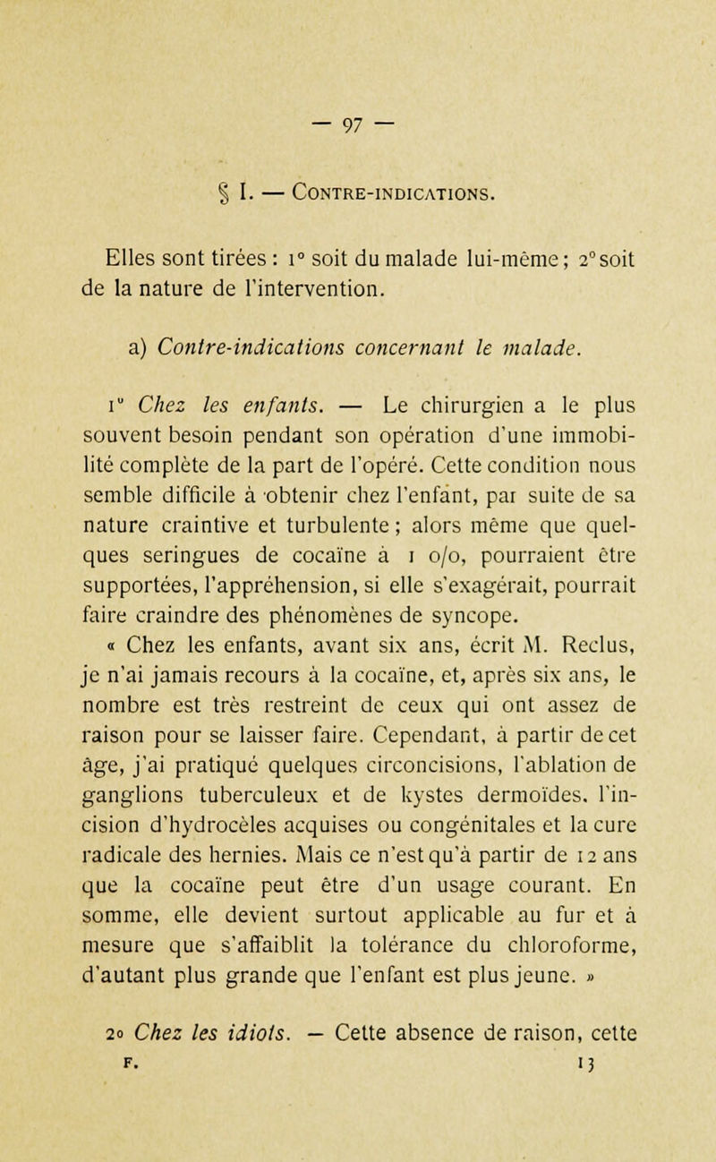 % l. — Contre-indications. Elles sont tirées : i° soit du malade lui-même; 2°soit de la nature de l'intervention. a) Contre-indications concernant le malade. \ Chez les enfants. — Le chirurgien a le plus souvent besoin pendant son opération d'une immobi- lité complète de la part de l'opéré. Cette condition nous semble difficile à obtenir chez l'enfant, par suite de sa nature craintive et turbulente ; alors même que quel- ques seringues de cocaïne à i o/o, pourraient être supportées, l'appréhension, si elle s'exagérait, pourrait faire craindre des phénomènes de syncope. « Chez les enfants, avant six ans, écrit M. Reclus, je n'ai jamais recours à la cocaïne, et, après six ans, le nombre est très restreint de ceux qui ont assez de raison pour se laisser faire. Cependant, à partir de cet âge, j'ai pratiqué quelques circoncisions, l'ablation de ganglions tuberculeux et de kystes dermoïdes. l'in- cision d'hydrocèles acquises ou congénitales et la cure radicale des hernies. Mais ce n'est qu'à partir de 12 ans que la cocaïne peut être d'un usage courant. En somme, elle devient surtout applicable au fur et à mesure que s'affaiblit la tolérance du chloroforme, d'autant plus grande que l'enfant est plus jeune. » 20 Chez les idiots. — Cette absence de raison, cette f. 13