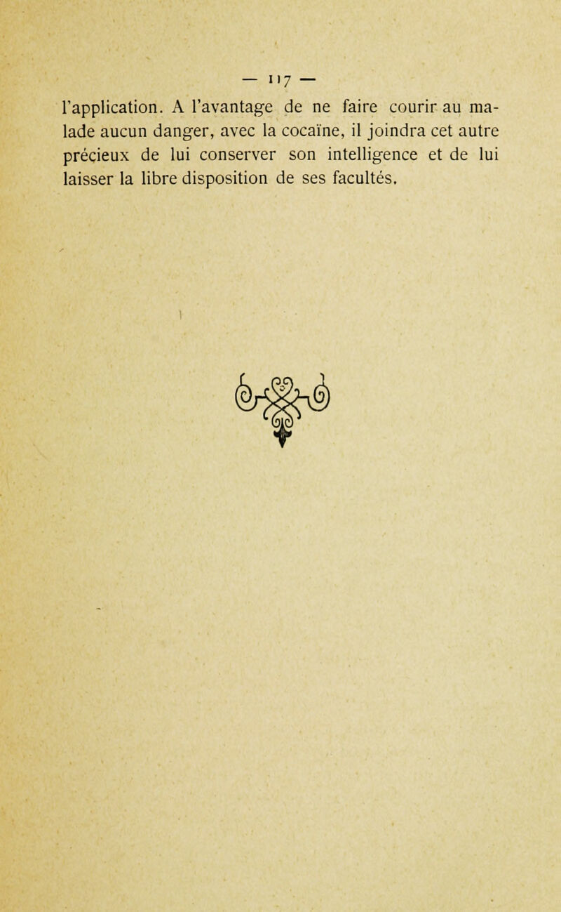 l'application. A l'avantage de ne faire courir au ma- lade aucun danger, avec la cocaïne, il joindra cet autre précieux de lui conserver son intelligence et de lui laisser la libre disposition de ses facultés.