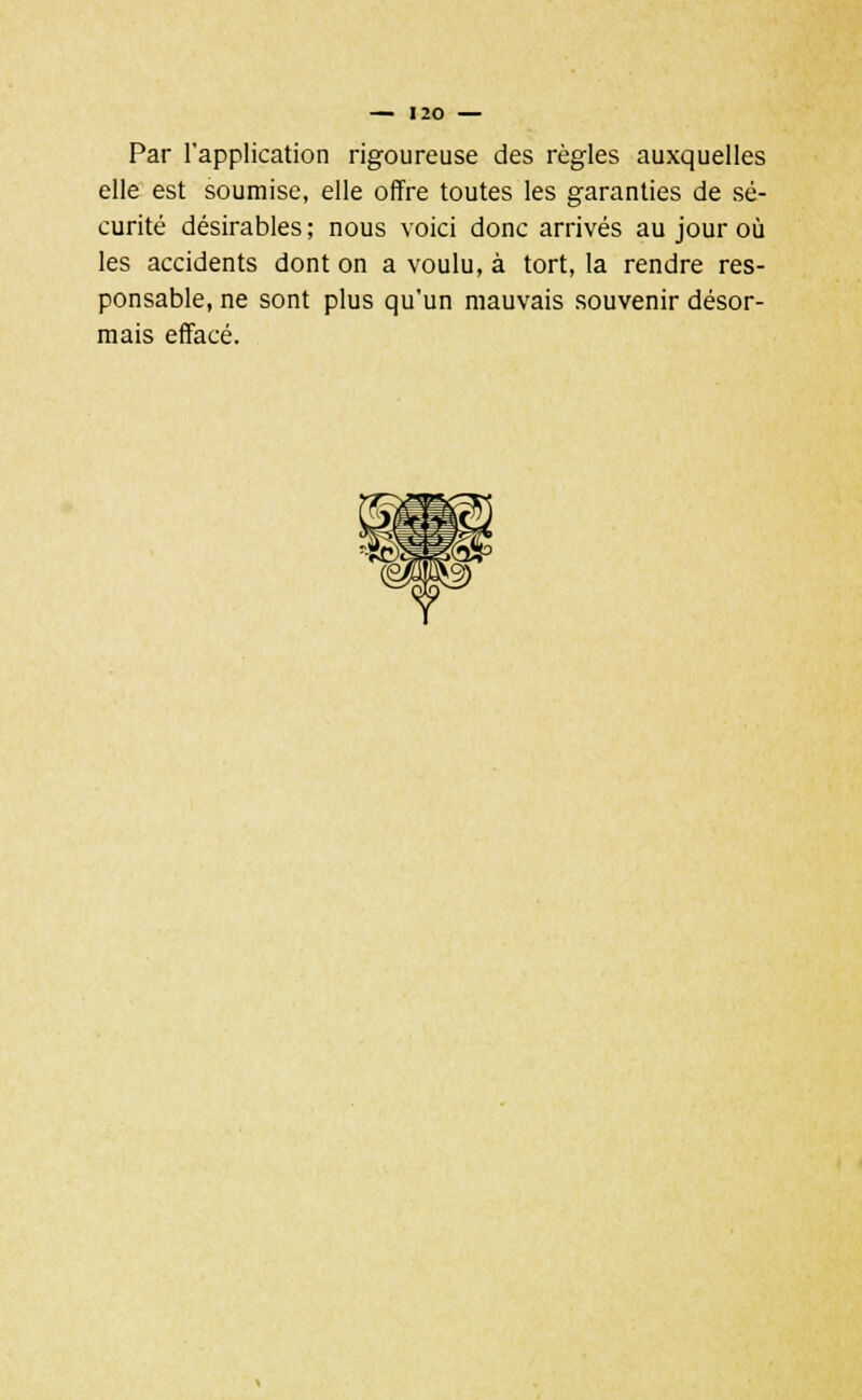 Par l'application rigoureuse des règles auxquelles elle est soumise, elle offre toutes les garanties de sé- curité désirables ; nous voici donc arrivés au jour où les accidents dont on a voulu, à tort, la rendre res- ponsable, ne sont plus qu'un mauvais souvenir désor- mais effacé.