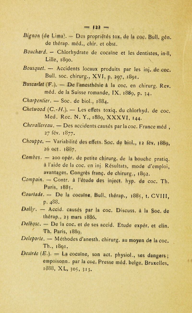 Bignon (de Lima). — Des propriétés tox. de la coc. Bull. gén. de thérap. méd., chir. et obst. Bouchard. — Chlorhydrate de cocaïne et les dentistes, in-8, Lille, 1890. s Bousquet. — Accidents locaux produits par les inj. de coc. Bull. soc. chirurg., XVI, p. 297, 1891. Buscarlel (F.). — De l'anesthésie à la coc. en chirurg. Rev. méd. de la Suisse romande, IX, 1889, p. 34. Charpentier. — Soc. de biol., 1884. Chetwood (C.-H.). — Les effets toxiq. du chlorhyd. de coc. Med. Rec. N. Y., 1889, XXXVI, 144. Chevallereau. — Des accidents causés par la coc. France méd , 27 fév. 1877. Chouppe. — Variabilité des effets. Spc. de biol., 12 fév. 1889, 26 oct. 1887. Combes. — 200 opér. de petite chirurg. de la bouche pratiq. à l'aide de la coc. en inj. Résultats, mode d'emploi, avantages. Congrès franc, de chirurg., 1892. Compain. — Contr. à l'étude des inject. hyp. de coc. Th. Paris, 1885. Courtade. — De la cocaïne. Bull., thérap., 188=;, t. CVIII, p. 488. Daily. — Accid. causés par la coc. Discuss. à la Soc. de thérap., 23 mars 1886. Delhosc. — De la coc. et de ses accid. Etude expér. et clin. Th. Paris, 1889. Deleporle. — Méthodes d'anesth. chirurg. au moyen de la coc. Th., 1891. Désirée (E.). — La cocaïne, son act. physiol., ses dangers; empoisonn. par la coc. Presse méd. belge. Bruxelles 1888, XL, 305, 3.3.