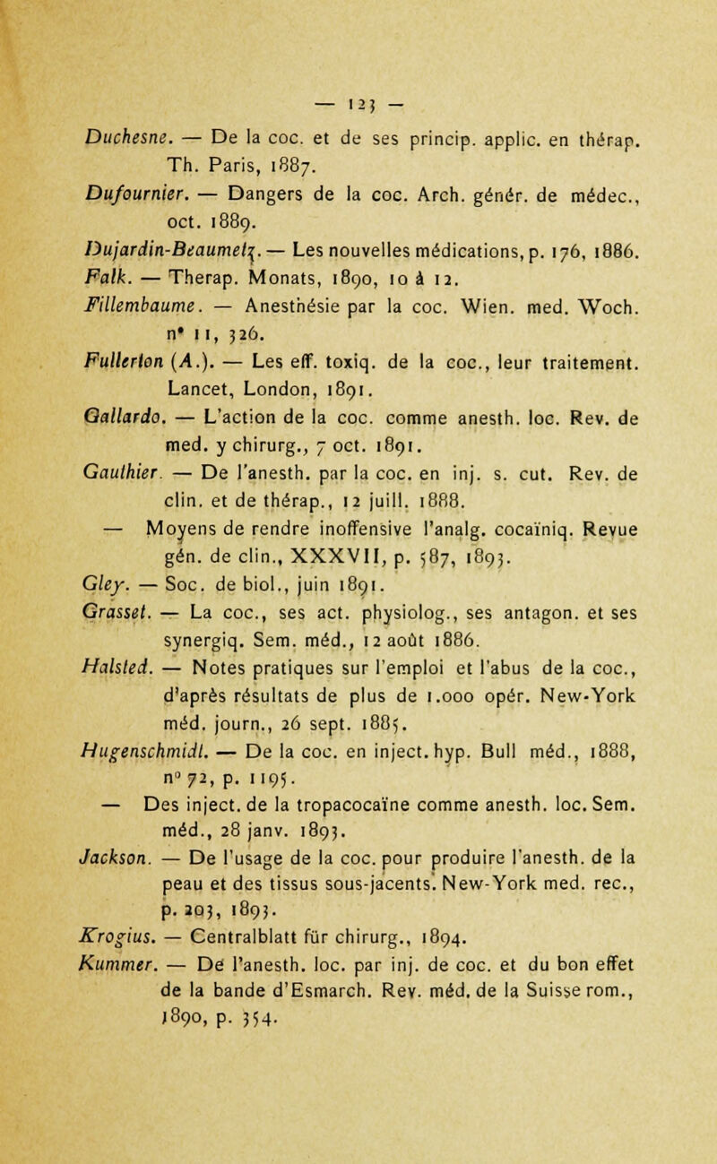 — 12] - Duchesne. — De la coc. et de ses princip. applic. en thérap. Th. Paris, 1887. Dufournier. — Dangers de la coc. Arch. génér. de médec, oct. 1889. Dujardin-Beaumet^. — Les nouvelles médications, p. 176, 1886. Falk. — Therap. Monats, 1890, 10 à 12. Fillembaume. — Anesthésie par la coc. Wien. med. Woch. n# 11, 526. Fullerlon (A.). — Les eff. toxiq. de la coc, leur traitement. Lancet, London, 1891. Qallardo. — L'action de la coc. comme anesth. loc. Rev. de med. y chirurg., 7 oct. 1891. Gauthier. — De l'anesth. par la coc. en inj. s. eut. Rev. de clin, et de thérap., 12 juill. 1888. — Moyens de rendre inoffensive l'analg. cocaïniq. Revue gén. de clin., XXXVII, p. 587, 1893. Gley. — Soc. de biol., juin 1891. Grasset. — La coc, ses act. physiolog., ses antagon. et ses synergiq. Sem. méd., 12 août 1886. Halsted. — Notes pratiques sur l'emploi et l'abus de la coc, d'après résultats de plus de 1.000 opér. New-York méd. journ., 26 sept. 1885. Hugenschmidt. — De la coc. en inject. hyp. Bull méd., 1888, n°72, p. 1195. — Des inject. de la tropacocaïne comme anesth. loc. Sem. méd., 28 janv. 1893. Jackson. — De l'usage de la coc. pour produire l'anesth. de la peau et des tissus sous-jacents. New-York med. rec, p. 203, 1893. Krogius. — Centralblatt fur chirurg., 1894. Kummer. — Dé l'anesth. loc. par inj. de coc et du bon effet de la bande d'Esmarch. Rev. méd, de la Suisse rom., J890, p. 354.