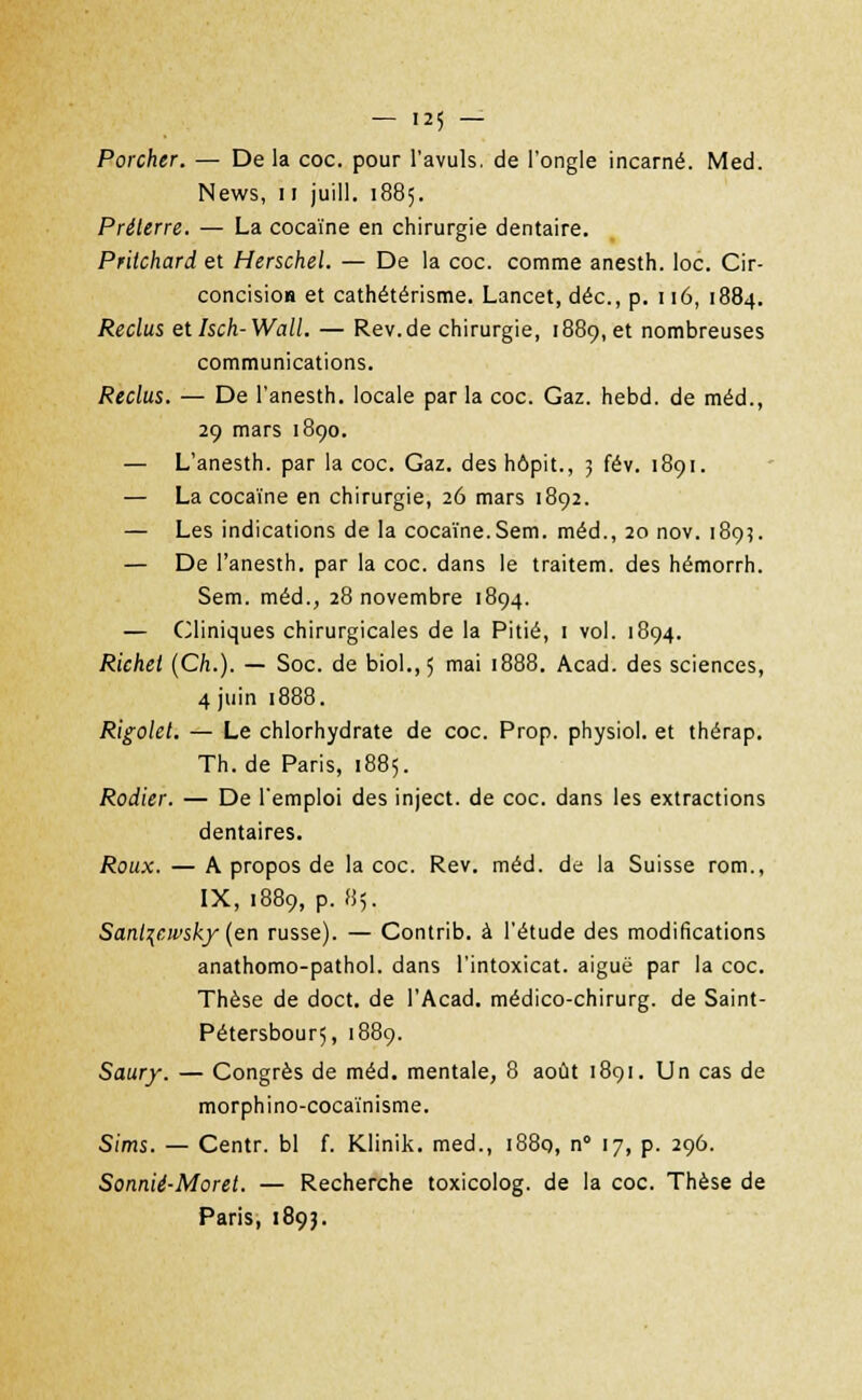 Porcher. — De la coc. pour l'avuls. de l'ongle incarné. Med. News, 11 juill. 1885. Préterre. — La cocaïne en chirurgie dentaire. Pritchard et Herschel. — De la coc. comme anesth. loc. Cir- concision et cathétérisme. Lancet, déc, p. 116, 1884. Reclus etlsch-Wall. — Rev.de chirurgie, 1889,et nombreuses communications. Reclus. — De l'anesth. locale par la coc. Gaz. hebd. de méd., 29 mars 1890. — L'anesth. par la coc. Gaz. des hôpit., 3 fév. 1891. — La cocaïne en chirurgie, 26 mars 1892. — Les indications de la cocaïne.Sem. méd., 20 nov. 189?. — De l'anesth. par la coc. dans le traitem. des hémorrh. Sem. méd., 28 novembre 1894. — Cliniques chirurgicales de la Pitié, 1 vol. 1894. Richet (Ch.). — Soc. de biol.,5 mai 1888. Acad. des sciences, 4 juin 1888. Rigolet. — Le chlorhydrate de coc. Prop. physiol. et thérap. Th.de Paris, 1885. Rodier. — De l'emploi des inject. de coc. dans les extractions dentaires. Roux. — A propos de la coc. Rev. méd. de la Suisse rom., IX, 1889, p. 85. Sanl\cwsky (en russe). — Contrib. à l'étude des modifications anathomo-pathol. dans l'intoxicat. aiguë par la coc. Thèse de doct. de l'Acad. médico-chirurg. de Saint- Pétersbourç, 1889. Saury. — Congrès de méd. mentale, 8 août 1891. Un cas de morphino-cocaïnisme. Sims. — Centr. bl f. Klinik. med., 1880, n° 17, p. 296. Sonnié-Moret. — Recherche toxicolog. de la coc. Thèse de Paris, 1893.