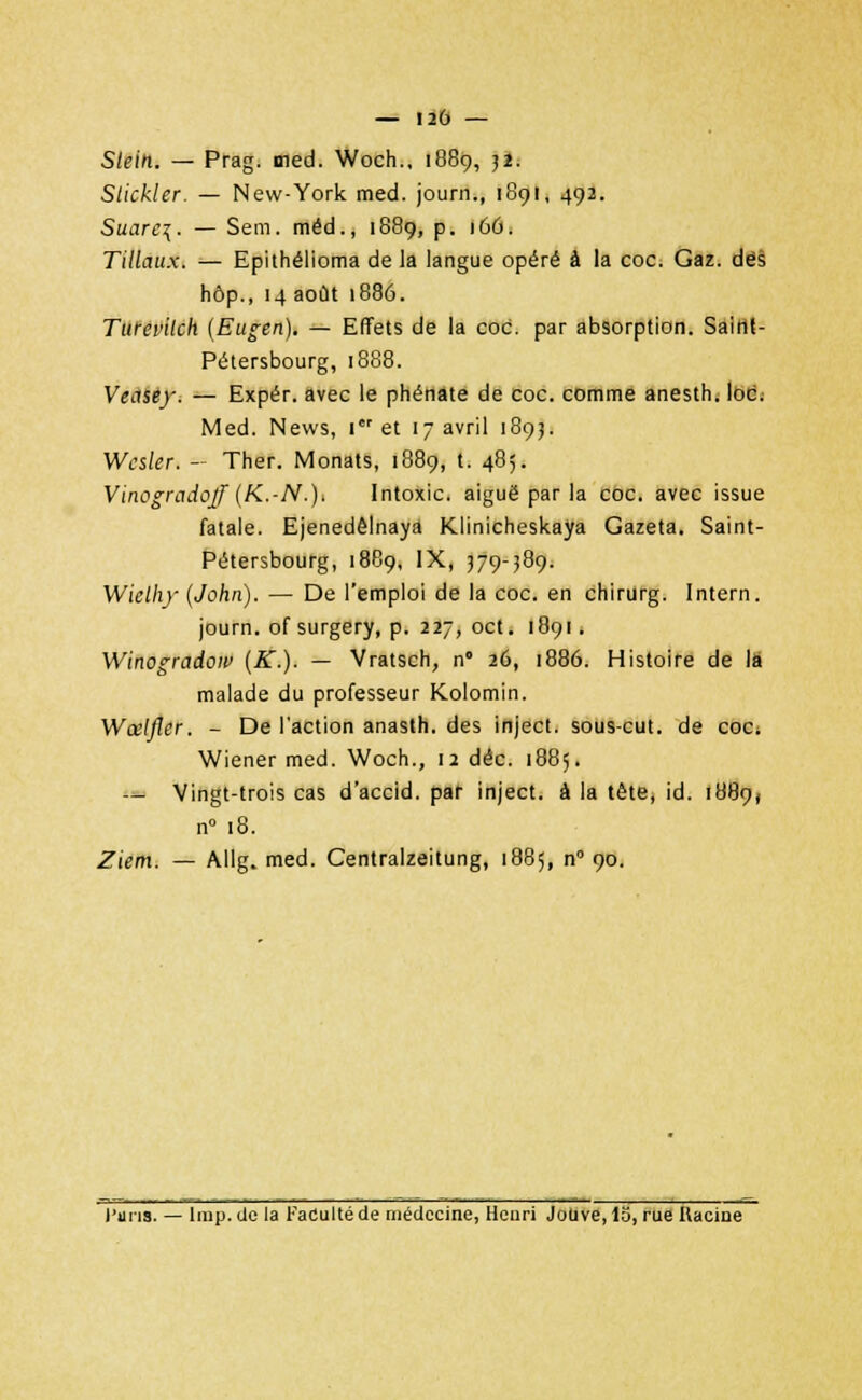 Slein. — Prag. med. Woch., 1889, 32. Slickler. — New-York med. journ., 1891, 492. Suare\. — Sem. méd., 1889, p. 166. Tillaux. — Epithélioma de la langue opéré à la coc. Gaz. dés hôp., 14 août 1886. Turevilch (Eugen). — Effets de la coc. par absorption. Saint- Pétersbourg, 1888. Veitsey. — Expér. avec le phénate de coc. comme anesth. loc. Med. News, Ier et 17 avril 1893. Wcsler. — Ther. Monats, 1889, t. 485. Vinogradoff (K.-N.)> Intoxic. aiguë par la coc. avec issue fatale. Ejenedêlnaya Klinicheskaya Gazeta. Saint- Pétersbourg, 1889, IX, 379-389. Wiclhy (John). — De l'emploi de la coc. en chirurg. Intern. journ. of surgery, p. 227, oct. 1891. Winogradow (K.). — Vratsch, n° 26, 1886. Histoire de là malade du professeur Kolomin. Wœlfler. - De l'action anasth. des inject. sous-cut. de coc; Wiener med. Woch., 12 déc. 1885. — Vingt-trois cas d'accid. par inject. à la tète, id. 1889, n° 18. Ziem. — Allg. med. Centralzeitung, 1885, n° 90. l'uns. — Irap. de la Faculté de médecine, Henri JoUve, 15, rue Ilacine