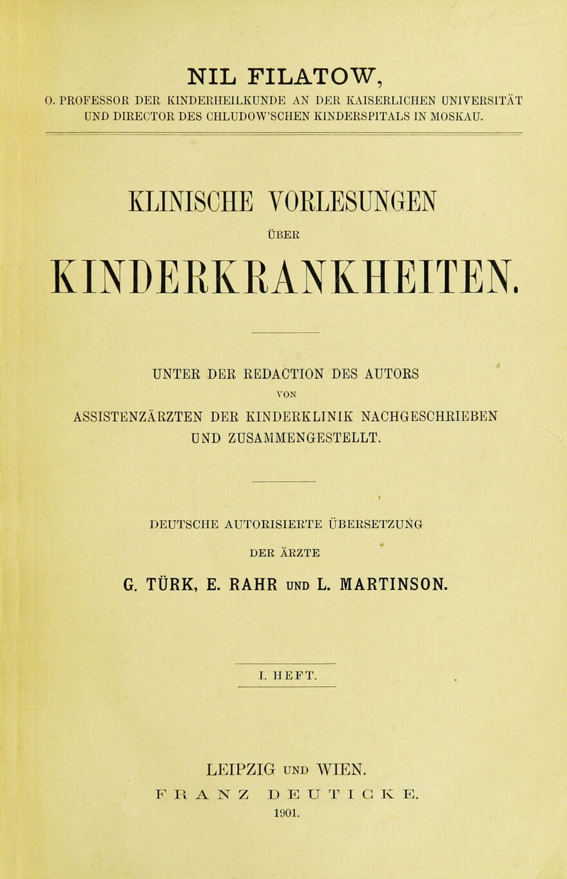 NIL FILATOW, 0. PROFESSOR DER KINDERHEILKUNDE AN DER KAISERLICHEN UNIVERSITÄT UND DIRECTOR DES CHLUDOW'SCHEN KINDERSPITALS IN MOSKAU. KLINISCHE VORLESUNGEN ÜBER KINDEßKEANKHEITEN. UNTER DER REDACTION DBS AUTORS VON ASSISTENZÄRZTEN DER KINDERKLINIK NACHGESCHRIEBEN UND ZUSAMMENGESTELLT. DEUTSCHE AUTORISIEETE ÜBERSETZUNG DER ÄRZTE G. TÜRK, E. RAHR und L. MARTINSON. I. HEFT. LEIPZIG UND WIEN. FRANZ D E U T I G K E. 1901.