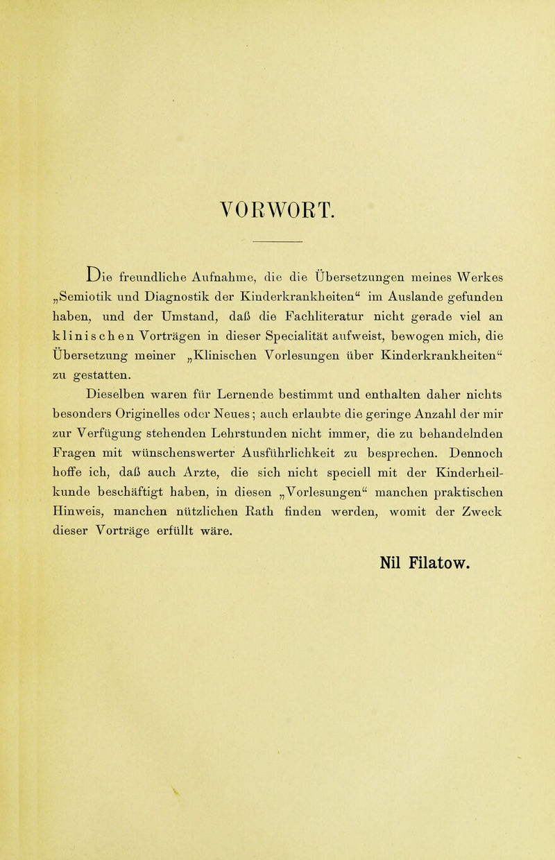 VORWORT. Uie freundliche Aufnahme, die die Übersetzungen meines Werkes „Semiotik und Diagnostik der Kinderkrankheiten im Auslande gefunden haben, und der Umstand, daß die Fachliteratur nicht gerade viel an klinischen Vorträgen in dieser Specialität aufweist, bewogen mich, die Übersetzung meiner „Klinischen Vorlesungen über Kinderkrankheiten zu gestatten. Dieselben waren für Lernende bestimmt und enthalten daher nichts besonders Originelles oder Neues; auch erlaubte die geringe Anzahl der mir zur Verfügung stehenden Lehrstunden nicht immer, die zu behandelnden Fragen mit wünschenswerter Ausführlichkeit zu besprechen. Dennoch hoffe ich, daß auch Arzte, die sich nicht speciell mit der Kinderheil- kunde beschäftigt haben, in diesen „Vorlesungen manchen praktischen Hinweis, manchen nützlichen Rath finden werden, womit der Zweck dieser Vorträge erfüllt wäre. Nil Filatow.