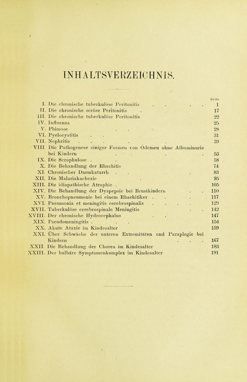 INHALTSVERZEICHNIS. Seite I. Die clironischo tuberkulöse Peritonitis . . , . . 1 II. Die chronische seröse Peritonitis . . ,17 III. Die chronische tuljcrkulöso Peritonitis 22 IV. Influenza 25 V. Phimose ,..,-. 28 VI. Pyelocystitis .... ... 31 VII. Nephritis .... 39 VIII. Die Pathogenese einiger Formen lon Ödemen ohne Albuminurie bei Kindern . , . . 53 IX. Die Scrophulose . . , . . 58 X. Die Behandlung der Rhachitis 74 XI. Chronischer Darmkatarrh ... . .83 XII. Die Malariakachexie . , 95 XIII. Die idiopathische Atrophie . 105 XIV. Die Behandlung der Dyspepsie bei Brustkindern . . 110 XV. Bronchopneumonie bei einem Ehachitiker . . . 117 XVI. Pneumonia et meningitis cerebrospinalis .... 129 XVII. Tuberkulöse cerebrospinale Meningitis . . 142 XVIII. Der chronische Hydrocephalus . .' 147 XIX. Pseudomeningitis . . . 154 XX. Akute Ataxie im Kindesalter 159 XXI. Über Schwäche der unteren Extremitäten und Paraplegie bei Kindern ... 167 XXII. Die Behandlung der Chorea im Kindesalter 183 XXIII. Der bulbäre Symptomenkomplex im Kindesalter 191