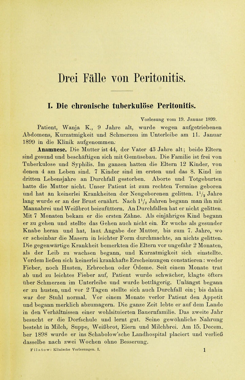 Drei Fälle von Peritonitis. I. Die chronische tuberkulöse Peritonitis. Vorlesung vom 19. Januar 1899. Patient, Wanja K., 9 Jahre alt, wurde wegen aufgetriebenen Abdomens, Kurzatmigkeit und Schmerzen im Unterleibe am 11. Januar 1899 in die Klinik aufgenommen; Anamnese. Die Mutter ist 44, der Vater 43 Jahre alt; beide Eltern sind gesund und beschäftigen sich mit Gemüsebau. Die Familie ist frei von Tuberkulose und Syphilis. Im ganzen hatten die Eltern 12 Kinder, von denen 4 am Leben sind. 7 Kinder sind im ersten und das 8. Kind im dritten Lebensjahre an Durchfall gestorben. Aborte und Totgeburten hatte die Mutter nicht. Unser Patient ist zum rechten Termine geboren und hat an keinerlei Krankheiten der Neugeborenen gelitten, l^/^ Jahre lang wurde er an der Brust ernährt. Nach 1^/^ Jahren begann man ihn mit Mannabrei und Weißbrot beizufüttern. An Durchfällen hat er nicht gelitten. Mit 7 Monaten bekam er die ersten Zähne. Als einjähriges Kind begann er zu gehen und stellte das Gehen auch nicht ein. Er wuchs als gesunder Knabe heran und hat, laut Angabe der Mutter, bis zum 7. Jahre, wo er scheinbar die Masern in leichter Form durchmachte, an nichts gelitten. Die gegenwärtige Krankheit bemerkten die Eltern vor ungefähr 2 Monaten, als der Leib zu wachsen begann, und Kurzatmigkeit sich einstellte. Vordem ließen sich keinerlei krankhafte Erscheinungen constatieren: weder Fieber, noch Husten, Erbrechen oder Ödeme. Seit einem Monate trat ab und zu leichtes Fieber auf, Patient wurde schwächer, klagte öfters über Schmerzen im Unterleibe und wurde bettlägerig. Unlängst begann er zu husten, und vor 2 Tagen stellte sich auch Durchfall ein; bis dahin war der Stuhl normal. Vor einem Monate verlor Patient den Appetit und begann merklich abzumagern. Die ganze Zeit lebte er auf dem Lande in den Verhältnissen einer wohlsituierten Bauernfamilie. Das zweite Jahr besucht er die Dorfschule und lernt gut. Seine gewöhnliche Nahrung besteht in Milch, Suppe, Weißbrot, Eiern und Milchbrei. Am 15. Decem. her 1898 wurde er ins Schabolow'sche Landhospital placiert und verließ dasselbe nach zwei Wochen ohne Besserung. Filatow: Klinische Vorlesungen. I. ^