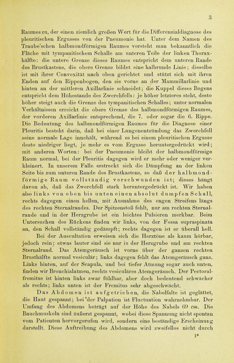 Raumes zu, der einen ziemlich großen Wert für die Differenzialdiagnose des pleuritischen Ergusses von der Pneumonie hat. Unter dem Namen des Traube'schen halbmondförmigen Raumes versteht man bekanntlich die Fläche mit tympanitischem Schalle am unteren Teile der linken Thorax- hälfte: die untere Grenze dieses Raumes entspricht dem unteren Rande des Brustkastens, die obere Grenze bildet eine halbrunde Linie; dieselbe ist mit ihrer Convexität nach oben gerichtet und stützt sich mit ihren Enden auf den Rippenbogen, den sie vorne an der Mammillarlinie und hinten an der mittleren Axillarlinie schneidet; die Kuppel dieses Bogens entspricht dem Höhestande des Zwerchfells: je höher letzteres steht, desto höher steigt auch die Grenze des tympanitischen Schalles; unter normalen Verhältnissen erreicht die obere Grenze des halbmondförmigen Raumes, der vorderen Axillarlinie entsprechend, die 7. oder sogar die 6. Rippe. Die Bedeutung des halbmondförmigen Raumes für die Diagnose einer Pleuritis besteht darin, daß bei einer Lungenentzündung das Zwerchfell seine normale Lage innehält, während es bei einem pleuritischen Ergüsse desto niedriger liegt, je mehr es vom Ergüsse heruntergedrückt wird; mit anderen Worten: bei der Pneumonie bleibt der halbmondförmige Raum normal, bei der Pleuritis dagegen wird er mehr oder weniger ver- kleinert. In unserem Falle erstreckt sich die Dämpfung an der linken Seite bis zum unteren Rande des Brustkastens, so daß der halbmond- förmige Raum vollständig verschwunden ist; dieses hängt davon ab, daß das Zwerchfell stark heruntergedrückt ist. Wir haben also links von oben bis unten einen absolut dumpfen Schall, rechts dagegen einen hellen, mit Ausnahme des engen Streifens längs des rechten Sternalrandes. Der Spitzenstoß fehlt, nur am rechten Sternal- rande und in der Herzgrube ist ein leichtes Pulsieren merkbar. Beim Untersuchen des Rückens finden wir links, von der Fossa supraspinata an, den Schall vollständig gedämpft; rechts dagegen ist er überall hell. Bei der Auscultation erweisen sich die Herztöne als kaum hörbar, jedoch rein; etwas lauter sind sie nur in der Herzgrube und am rechten Sternalrand. Das Atemgeräusch ist vorne über der ganzen rechten Brusthälfte normal vesiculär; links dagegen fehlt das Atemgeräusch ganz. Links hinten, auf der Seapula, und bei tiefer Atmung sogar auch unten, finden wir Bronchialatmen, rechts vesiculäres Atemgeräusch. Der Pectoral- fremitus ist hinten links zwar fühlbar, aber doch bedeutend schwächer als rechts; links unten ist der Fremitus sehr abgeschwächt. Das Abdomen ist aufgetrieben, die Nabelfalte ist geglättet, die Haut gespannt; bei'der Palpation ist Fluctuation wahrnehmbar. Der Umfang des Abdomens beträgt auf der Höhe des Nabels 69 cm. Die Bauchmuskeln sind äußerst gespannt, wobei diese Spannung nicht spontan vom Patienten hervorgerufen wird, sondern eine beständige Erscheinung darstellt. Diese Auftreibung des Abdomens wird zweifellos nicht durch 1*