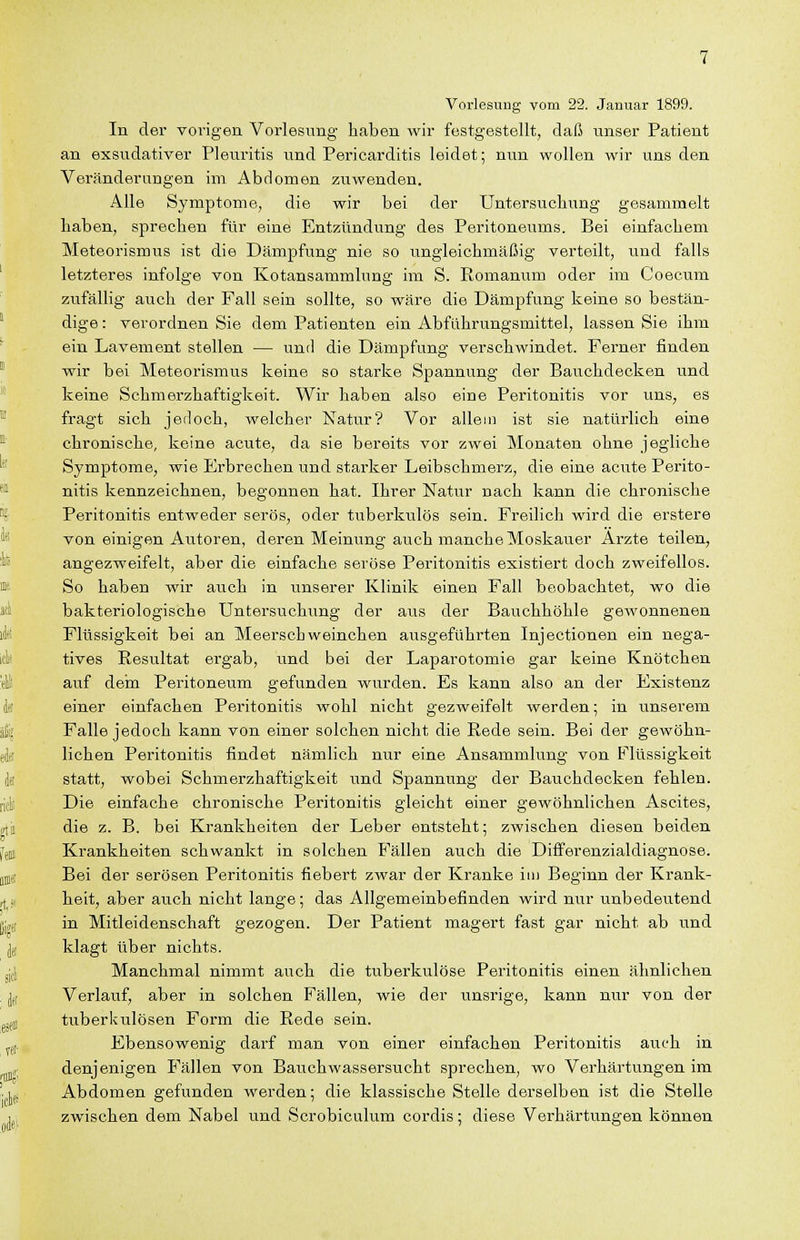 Vorlesnrig vom 22. Januar 1899. In der vorigen Vorlesung haben wir festgestellt, daß unser Patient an exsudativer Pleuritis und Pericarditis leidet; nun wollen wir uns den Veränderungen im Abdomen ziTwenden. Alle Symptome, die wir bei der Untersuchung gesammelt haben, sprechen für eine Entzündung des Peritoneums. Bei einfachem Meteorismus ist die Dämpfung nie so ungleichmäßig verteilt, und falls letzteres infolge von Kotansammlung im S. Romanum oder im Coecum zufällig auch der Fall sein sollte, so wäre die Dämpfung keine so bestän- dige : verordnen Sie dem Patienten ein Abführungsmittel, lassen Sie ihm ein Lavement stellen — und die Dämpfung verschwindet. Ferner finden wir bei Meteorismus keine so starke Spannung der Bauchdecken und keine Schmerzhaftigkeit. Wir haben also eine Peritonitis vor uns, es fragt sich jetloch, welcher Natur? Vor allem ist sie natürlich eine chronische, keine acute, da sie bereits vor zwei Monaten ohne jegliche Symptome, wie Erbrechen und starker Leibschmerz, die eine acute Perito- nitis kennzeichnen, begonnen hat. Ihrer Natur nach kann die chronische Peritonitis entweder serös, oder tuberkulös sein. Freilich wird die erstere von einigen Autoren, deren Meinung auch manche Moskauer Arzte teilen, angezweifelt, aber die einfache seröse Peritonitis existiert doch zweifellos. So haben wir auch in unserer Klinik einen Fall beobachtet, wo die bakteriologische Untersuchung der aus der Bauchhöhle gewonnenen Flüssigkeit bei an Meerschweinchen ausgeführten Injectionen ein nega- tives Resultat ergab, und bei der Laparotomie gar keine Knötchen auf dein Peritoneum gefunden wurden. Es kann also an der Existenz einer einfachen Peritonitis wohl nicht gezweifelt werden; in unserem Falle jedoch kann von einer solchen nicht die Rede sein. Bei der gewöhn- lichen Peritonitis findet nämlich nur eine Ansammlung von Flüssigkeit statt, wobei Schmerzhaftigkeit und Spannung der Bauchdecken fehlen. Die einfache chronische Peritonitis gleicht einer gewöhnlichen Ascites, die z. B. bei Krankheiten der Leber entsteht; zwischen diesen beiden Krankheiten schwankt in solchen Fällen auch die Difi'erenzialdiagnose. Bei der serösen Peritonitis fiebert zwar der Kranke im Beginn der Krank- heit, aber auch nicht lange; das Allgemeinbefinden wird nur unbedeutend in Mitleidenschaft gezogen. Der Patient magert fast gar nicht ab und klagt über nichts. Manchmal nimmt axTch die tuberkulöse Peritonitis einen ähnlichen Verlauf, aber in solchen Fällen, wie der unsrige, kann nur von der tuberkulösen Form die Rede sein. Ebensowenig darf man von einer einfachen Peritonitis auch in denjenigen Fällen von Bauchwassersucht sprechen, wo Verhärtungen im Abdomen gefunden werden; die klassische Stelle derselben ist die Stelle zwischen dem Nabel und Scrobiculum cordis; diese Verhärtungen können