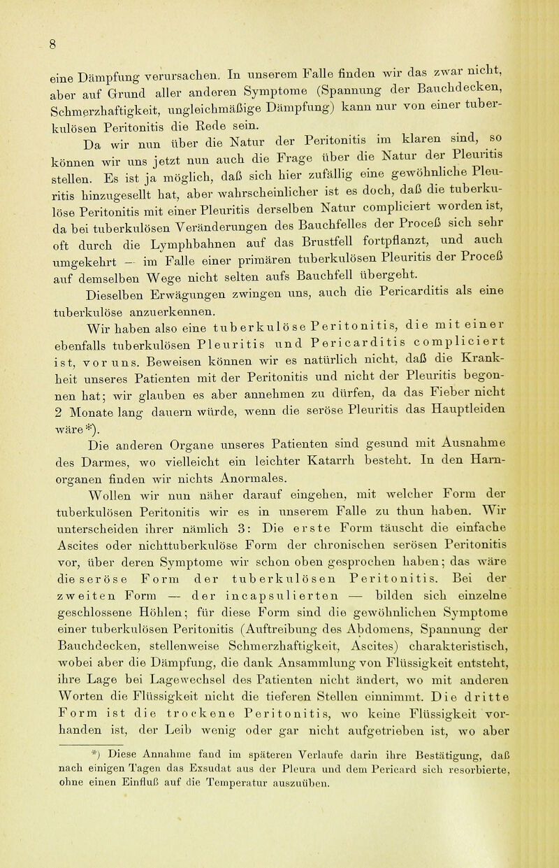 eine Dämpfung verursachen. In unserem Falle finden wir das zwar nicht, aber auf Grund aller anderen Symptome (Spannung der Bauchdecken, Schmßrzhaftigkeit, ungleichmäßige Dämpfung) kann nur von einer tuber- kulösen Peritonitis die Rede sein. Da wir nun über die Natur der Peritonitis im klaren smd, so können wir uns jetzt nun auch die Frage über die Natur der Pleuritis stellen. Es ist ja möglich, daß sich hier zufällig eine gewöhnliche Pleu- ritis hinzugesellt hat, aber wahrscheinlicher ist es doch, daß die tuberku- löse Peritonitis mit einer Pleuritis derselben Natur compliciert worden ist, da bei tuberkulösen Veränderungen des Bauchfelles der Proceß sich sehr oft durch die Lymphbahnen auf das Brustfell fortpflanzt, und auch umgekehrt - im Falle einer primären tuberkulösen Pleuritis der Proceß auf demselben Wege nicht selten aufs Bauchfell übergeht. Dieselben Erwägungen zwingen uns, auch die Pericarditis als eine tuberkulöse anzuerkennen. Wir haben also eine tuberkulöse Peritonitis, die mit einer ebenfalls tuberkulösen Pleuritis und Pericarditis compliciert ist, V0r uns. Beweisen können wir es natürlich nicht, daß die Krank- heit unseres Patienten mit der Peritonitis und nicht der Pleuritis begon- nen hat; wir glauben es aber annehmen zu dürfen, da das Fieber nicht 2 Monate lang dauern würde, wenn die seröse Pleuritis das Hauptleiden wäre*). Die anderen Organe unseres Patienten sind gesund mit Ausnahme des Darmes, wo vielleicht ein leichter Katarrh besteht. In den Harn- organen finden wir nichts Anormales. Wollen wir nun näher darauf eingehen, mit welcher Form der tuberkulösen Peritonitis wir es in unserem Falle zu thun haben. Wir unterscheiden ihrer nämlich 3: Die erste Form täuscht die einfache Ascites oder nichttuberkulöse Form der chronischen serösen Peritonitis vor, über deren Symptome wir schon oben gesprochen haben; das wäre die seröse Form der tuberkulösen Peritonitis. Bei der zweiten Form — der incapsuHerten — bilden sich einzelne geschlossene Höhlen; für diese Form sind die gewöhnlichen Symptome einer tuberkulösen Peritonitis (Auftreibung des Abdomens, Spannung der Bauchdecken, stellenweise Schmerzhaftigkeit, Ascites) charakteristisch, wobei aber die Dämpfung, die dank Ansammlung von Flüssigkeit entsteht, ihre Lage bei Lagewechsel des Patienten nicht ändert, wo mit anderen Worten die Flüssigkeit nicht die tieferen Stellen einnimmt. Die dritte Form ist die trockene Peritonitis, wo keine Flüssigkeit vor- handen ist, der Leib wenig oder gar nicht aufgetrieben ist, wo aber ■'•) Diese Annahme fand im späteren Verlnufe darin ihre Bestätigung, daß nach einigen Tagen das Exsudat aus der Pleura und dem Pericard sich resorbierte, ohne einen Einfluß auf die Temperatur auszuüben.