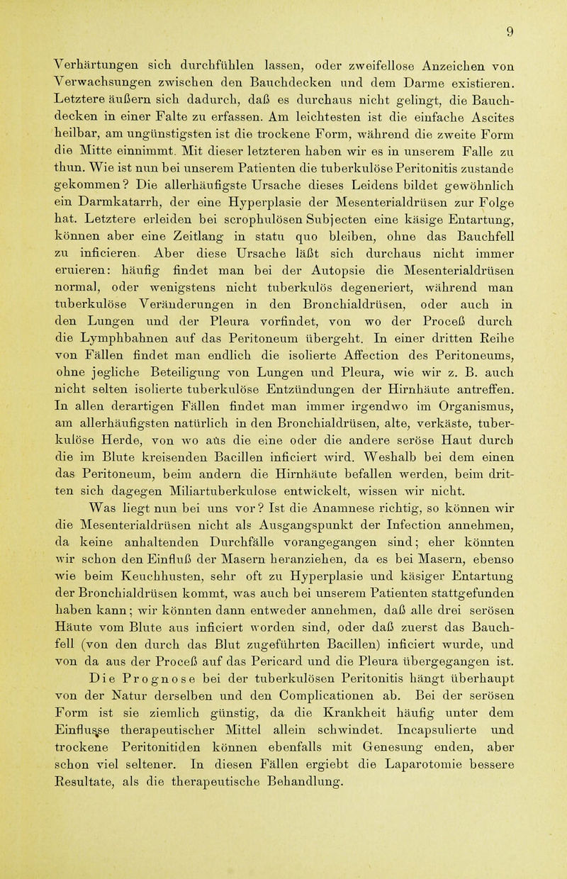 Verhärtungen sich durchfühlen lassen, oder zweifellose Anzeichen von Verwachsungen zwischen den Bauchdecken und dem Darme existieren. Letztere äußern sich dadurch, daß es durchaus nicht gelingt, die Bauch- decken in einer Falte zu erfassen. Am leichtesten ist die einfache Ascites heilbar, am ungünstigsten ist die trockene Form, während die zweite Form die Mitte einnimmt. Mit dieser letzteren haben wir es in unserem Falle zu thun. Wie ist nun bei unserem Patienten die tuberkulöse Peritonitis zustande gekommen? Die allerhäufigste Ursache dieses Leidens bildet gewöhnlich ein Darmkatarrh, der eine Hyperplasie der Mesenterialdrüsen zur Folge hat. Letztere erleiden bei scrophulösen Subjecten eine käsige Entartung, können aber eine Zeitlang in statu quo bleiben, ohne das Bauchfell zu inficieren. Aber diese Ursache läßt sich durchaus nicht immer eruieren: häufig findet man bei der Autopsie die Mesenterialdrüsen normal, oder wenigstens nicht tuberkulös degeneriert, während man tuberkulöse Veränderungen in den Bronchialdrüsen, oder auch in den Lungen und der Pleura vorfindet, von wo der Proceß durch die Lymphbahnen auf das Peritoneum übergeht. In einer dritten Reihe von Fällen findet man endlich die isolierte Affection des Peritoneums, ohne jegliche Beteiligung von Lungen und Pleura, wie wir z. B. auch nicht selten isolierte tuberkulöse Entzündungen der Hirnhäute antreffen. In allen derartigen Fällen findet man immer irgendwo im Organismus, am allerhäufigsten natürlich in den Bronchialdrüsen, alte, verkäste, tuber- kulöse Herde, von wo aus die eine oder die andere seröse Haut durch die im Blute kreisenden Bacillen inficiert wird. Weshalb bei dem einen das Peritoneum, beim andern die Hirnhäute befallen werden, beim drit- ten sich dagegen Miliartuberkulose entwickelt, wissen wir nicht. Was liegt nun bei uns vor? Ist die Anamnese richtig, so können wir die Mesenterialdrüsen nicht als Ausgangspunkt der Infection annehmen, da keine anhaltenden Durchfälle vorangegangen sind; eher könnten wir schon den Einfluß der Masern heranziehen, da es bei Masern, ebenso wie beim Keuchhusten, sehr oft zu Hyperplasie und käsiger Entartung der Bronchialdrüsen kommt, was auch bei unserem Patienten stattgefunden haben kann; wir könnten dann entweder annehmen, daß alle drei serösen Häute vom Blute aus inficiert worden sind, oder daß zuerst das Bauch- fell (von den durch das Blut zugeführten Bacillen) inficiert wurde, und von da aus der Proceß auf das Pericard und die Pleura übergegangen ist. Die Prognose bei der tuberkulösen Peritonitis hängt überhaupt von der Natur derselben und den Complicationen ab. Bei der serösen Form ist sie ziemlich günstig, da die Krankheit häufig unter dem Einflute therapeutischer Mittel allein schwindet. Incapsulierte und trockene Peritonitiden können ebenfalls mit Genesung enden, aber schon viel seltener. In diesen Fällen ergiebt die Laparotomie bessere Resultate, als die therapeutische Behandlung.