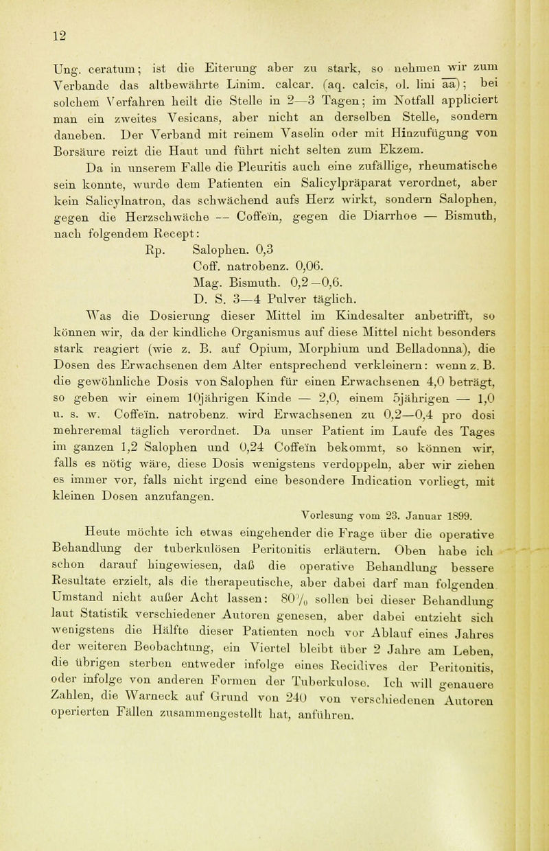 Ung. ceratum; ist die Eiterung aber zu stark, so uehmen wir zum Verbände das altbewährte Linim. calcar. faq. calcis, ol. lini ää); bei solchem ^'erfahren heilt die Stelle in 2—3 Tagen; im Notfall appliciert man ein zweites Vesicans, aber nicht an derselben Stelle, sondern daneben. Der Verband mit reinem Vasehn oder mit Hinzufügung von Borsäure reizt die Haut und führt nicht selten zum Ekzem. Da in unserem Falle die Pleuritis auch eine zufällige, rheumatische sein konnte, wurde dem Patienten ein Salicylpräparat verordnet, aber kein Sahcylnatron, das schwächend aufs Herz wirkt, sondern Salophen, gegen die Herzschwäche — Coffein, gegen die Diarrhoe — Bismuth, nach folgendem Recept: Ep. Salophen. 0,3 Coff. natrobenz. 0,06. Mag. Bismuth. 0,2-0,6. D. S. 3—4 Pulver tägHch. Was die Dosierung dieser Mittel im Kindesalter anbetrifft, so können wir, da der kindUche Organismus auf diese Mittel nicht besonders stark reagiert (wie z. B. auf Opium, Morphium und Belladonna), die Dosen des Erwachsenen dem Alter entsprechend verkleinern: wenn z. B. die gewöhnliche Dosis von Salophen für einen Erwachsenen 4,0 beträgt, so geben wir einem lOjährigen Kinde — 2,0, einem 5jährigen —• 1,0 u. s. w. Coffein, natrobenz. wird Erwachsenen zu 0,2—0,4 pro dosi mehreremal täglich verordnet. Da unser Patient im Laufe des Tages im ganzen 1,2 Salophen und 0,24 Coffein bekommt, so können wir, falls es nötig wäre, diese Dosis wenigstens verdoppeln, aber wir ziehen es immer vor, falls nicht irgend eine besondere Indication vorliegt, mit kleinen Dosen anzufangen. Vorlesung vom 23. Januar 1899. Heute möchte ich etwas eingehender die Frage über die operative Behandlung der tuberkulösen Peritonitis erläutern. Oben habe ich schon darauf hingewiesen, daß die operative Behandlung bessere Resultate erzielt, als die therapeutische, aber dabei darf mau folgenden umstand nicht außer Acht lassen: 80'/„ sollen bei dieser Behandlung laut Statistik verschiedener Autoren genesen, aber dabei entzieht sich wenigstens die Hälfte dieser Patienten noch vor Ablauf eines Jahres der weiteren Beobachtung, ein Viertel bleibt über 2 Jahre am Leben, die übrigen sterben entweder infolge eines Recidives der Peritonitis, oder infolge von anderen Formen der Tuberkulose. Ich will genauere Zahlen, die Warneck auf Grund von 240 von verschiedenen Autoren operierten Fällen zusammengestellt hat, anführen.