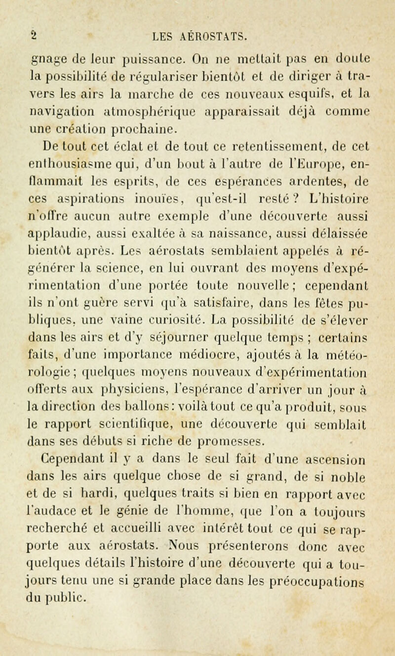 gnage de leur puissance. On ne mettait pas en doute la possibilité de régulariser bientôt et de diriger à tra- vers les airs la inarche de ces nouveaux esquifs, et la navigation atmosphérique apparaissait déjà comme une création prochaine. De tout cet éclat et de tout ce retentissement, de cet enthousiasme qui, d'un bouta l'autre de l'Europe, en- flammait les esprits, de ces espérances ardentes, de ces aspirations inouïes, qu'est-il resté? L'histoire n'offre aucun autre exemple d'une découverte aussi applaudie, aussi exaltée à sa naissance, aussi délaissée bientôt après. Les aérostats semblaient appelés à ré- générer la science, en lui ouvrant des moyens d'expé- rimentation d'une portée toute nouvelle; cependant ils n'ont guère servi qu'à satisfaire, dans les fêtes pu- bliques, une vaine curiosité. La possibilité de s'élever dans les airs et d'y séjourner quelque temps ; certains faits, d'une importance médiocre, ajoutés à la météo- rologie ; quelques moyens nouveaux d'expérimentation offerts aux physiciens, l'espérance d'arriver un jour à la direction des ballons: voilà tout ce qu'a produit, sous le rapport scientifique, une découverte qui semblait dans ses débuts si riche de promesses. Cependant il y a dans le seul fait d'une ascension dans les airs quelque chose de si grand, de si noble et de si hardi, quelques traits si bien en rapport avec l'audace et le génie de l'homme, que l'on a toujours recherché et accueilli avec intérêt tout ce qui se rap- porte aux aérostats. Nous présenterons donc avec quelques détails l'histoire d'une découverte qui a tou- jours tenu une si grande place dans les préoccupations du public.