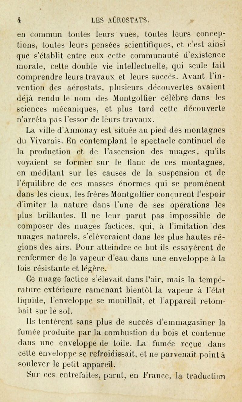 en commun toutes leurs vues, toutes leurs concep- tions, toutes leurs pensées scientifiques, et c'est ainsi que s'établit entre eux cette communauté d'existence morale, cette double vie intellectuelle, qui seule fait comprendre leurs travaux et leurs succès. Avant l'in- vention des aérostats, plusieurs découvertes avaient déjà rendu le nom des Montgolûer célèbre dans les sciences mécaniques, et plus tard cette découverte n'arrêta pas l'essor de leurs travaux. La ville d'Annonay est située au pied des montagnes du Vivarais. En contemplant le spectacle continuel de la production et de l'ascension des nuages, qu'ils voyaient se former sur le flanc de ces montagnes, en méditant sur les causes de la suspension et de l'équilibre de ces masses énormes qui se promènent dans les cieux, les frères Montgolfier conçurent l'espoir d'imiter la nature dans l'une de ses opérations les plus brillantes. Il ne leur parut pas impossible de composer des nuages factices, qui, à l'imitation des nuages naturels, s'élèveraient dans les plus hautes ré- gions des airs. Pour atteindre ce but ils essayèrent de renfermer de la vapeur d'eau dans une enveloppe à la fois résistante et légère. Ce nuage factice s'élevait dans l'air, mais la tempé- rature extérieure ramenant bientôt la vapeur à l'état liquide, l'enveloppe se mouillait, et l'appareil retom- bait sur le sol. Ils tentèrent sans plus de succès d'emmagasiner la fumée produite par la combustion du bois et contenue dans une enveloppe de toile. La fumée reçue dans cette enveloppe se refroidissait, et ne parvenait pointa soulever le petit appareil. Sur ces entrefaites, parut, en France, la traduction