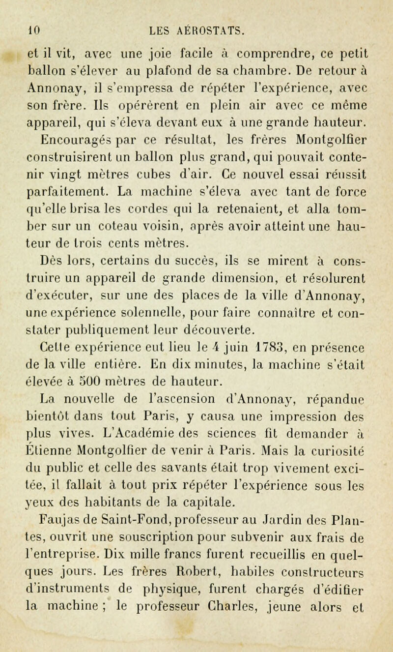 et il vit, avec une joie facile à comprendre, ce petit ballon s'élever au plafond de sa chambre. De retour à Annonay, il s'empressa de répéter l'expérience, avec son frère. Ils opérèrent en plein air avec ce même appareil, qui s'éleva devant eux à une grande hauteur. Encouragés par ce résultat, les frères Montgolfier construisirent un ballon plus grand, qui pouvait conte- nir vingt mètres cubes d'air. Ce nouvel essai réussit parfaitement. La machine s'éleva avec tant de force qu'elle brisa les cordes qui la retenaient, et alla tom- ber sur un coteau voisin, après avoir atteint une hau- teur de trois cents mètres. Dès lors, certains du succès, ils se mirent à cons- truire un appareil de grande dimension, et résolurent d'exécuter, sur une des places de la ville d'Annonay, une expérience solennelle, pour faire connaître et con- stater publiquement leur découverte. Celle expérience eut lieu le 4 juin 1783, en présence de la ville entière. En dix minutes, la machine s'était élevée à 500 mètres de hauteur. La nouvelle de l'ascension d'Annonay, répandue bientôt dans tout Paris, y causa une impression des plus vives. L'Académie des sciences fit demander à Elienne Montgolfier de venir à Paris. Mais la curiosité du public et celle des savants était trop vivement exci- tée, il fallait à tout prix répéter l'expérience sous les yeux des habitants de la capitale. Faujas de Saint-Fond, professeur au Jardin des Plan- tes, ouvrit une souscription pour subvenir aux frais de l'entreprise. Dix mille francs furent recueillis en quel- ques jours. Les frères Robert, habiles constructeurs d'instruments de physique, furent chargés d'édifier la machine ; le professeur Charles, jeune alors et