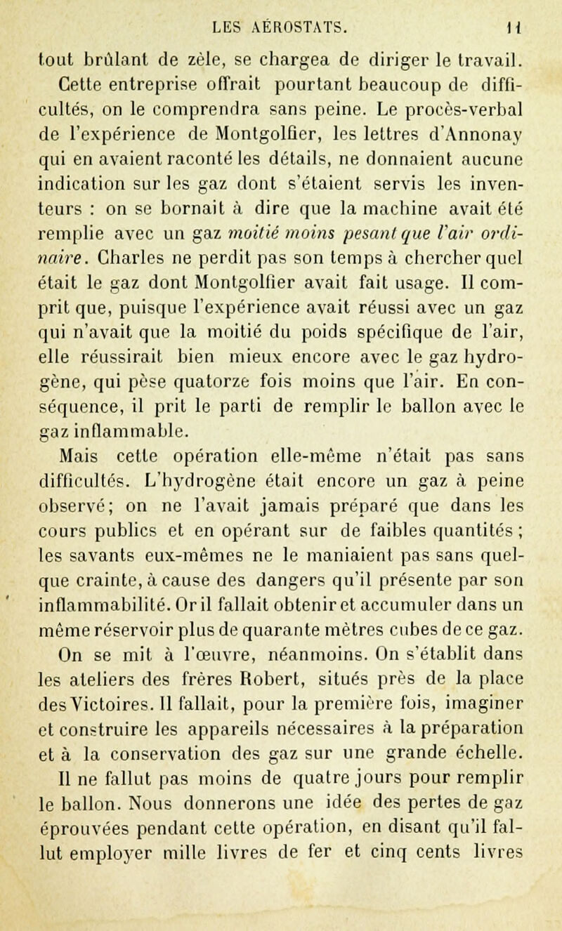 tout brûlant de zèle, se chargea de diriger le travail. Cette entreprise offrait pourtant beaucoup de diffi- cultés, on le comprendra sans peine. Le procès-verbal de l'expérience de Montgolfier, les lettres d'Annonay qui en avaient raconté les détails, ne donnaient aucune indication sur les gaz dont s'étaient servis les inven- teurs : on se bornait à dire que la machine avait été remplie avec un gaz moitié moins pesant que l'air ordi- naire. Charles ne perdit pas son temps à chercher quel était le gaz dont Montgolfier avait fait usage. Il com- prit que, puisque l'expérience avait réussi avec un gaz qui n'avait que la moitié du poids spécifique de l'air, elle réussirait bien mieux encore avec le gaz hydro- gène, qui pèse quatorze fois moins que l'air. Eu con- séquence, il prit le parti de remplir le ballon avec le gaz inflammable. Mais cette opération elle-même n'était pas sans difficultés. L'hydrogène était encore un gaz à peine observé; on ne l'avait jamais préparé que dans les cours publics et en opérant sur de faibles quantités ; les savants eux-mêmes ne le maniaient pas sans quel- que crainte, à cause des dangers qu'il présente par son inflammabilité. Or il fallait obtenir et accumuler dans un même réservoir plus de quarante mètres cubes de ce gaz. On se mit à l'œuvre, néanmoins. On s'établit dans les ateliers des frères Robert, situés près de la place des Victoires. Il fallait, pour la première fois, imaginer et construire les appareils nécessaires à la préparation et à la conservation des gaz sur une grande échelle. Il ne fallut pas moins de quatre jours pour remplir le ballon. Nous donnerons une idée des pertes de gaz éprouvées pendant cette opération, en disant qu'il fal- lut employer mille livres de fer et cinq cents livres