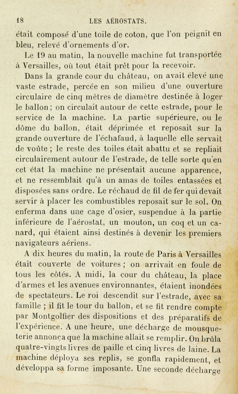 était composé d'une toile de coton, que l'on peignit en bleu, relevé d'ornements d'or. Le 19 au matin, la nouvelle machine fut transportée à Versailles, où tout était prêt pour la recevoir. Dans la grande cour du château, on avait élevé une vaste estrade, percée en son milieu d'une ouverture circulaire de cinq mètres de diamètre destinée à loger le ballon ; on circulait autour de cette estrade, pour le service de la machine. La partie supérieure, ou le dôme du ballon, était déprimée et reposait sur la grande ouverture de 1 echafaud, à laquelle elle servait de voûte ; le reste des toiles était abattu et se repliait circulairement autour de l'estrade, de telle sorte qu'en cet état la machine ne présentait aucune apparence, et ne ressemblait qu'à un amas de toiles entassées et disposées sans ordre. Le réchaud de fil de fer qui devait servir à placer les combustibles reposait sur le sol. On enferma dans une cage d'osier, suspendue à la partie inférieure de l'aérostat, un mouton, un coq et un ca- nard, qui étaient ainsi destinés à devenir les premiers navigateurs aériens. A dix heures du matin, la route de Paris à Versailles était couverte de voitures ; on arrivait en foule de tous les côtés. A midi, la cour du château, la place d'armes et les avenues environnantes, étaient inondées de spectateurs. Le roi descendit sur l'estrade, avec sa famille ; il fit le tour du ballon, et se fit rendre compte par Montgolfier des dispositions et des préparatifs de l'expérience. A une heure, une décharge de mousque- terie annonça que la machine allait se remplir. On brida quatre-vingts livres de paille et cinq livres de laine. La machine déploya ses replis, se gonfla rapidement, et développa sa forme imposante. Une seconde décharge