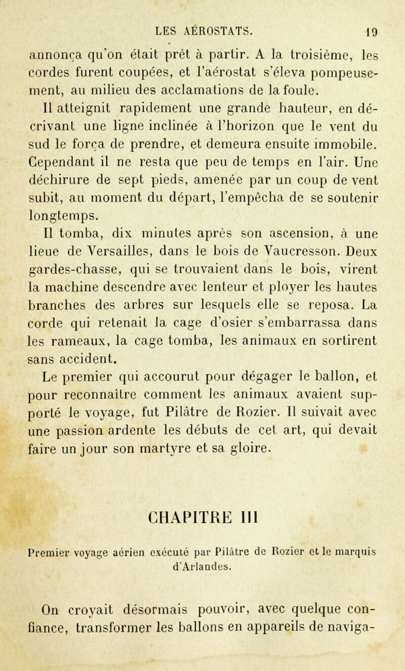 annonça qu'on était prêt à partir. A la troisième, les cordes furent coupées, et l'aérostat s'éleva pompeuse- ment, au milieu des acclamations de la foule. Il atteignit rapidement une grande hauteur, en dé- crivant une ligne inclinée à l'horizon que le vent du sud le força de prendre, et demeura ensuite immobile. Cependant il ne resta que peu de temps en l'air. Une déchirure de sept pieds, amenée par un coup de vent subit, au moment du départ, l'empêcha de se soutenir longtemps. Il tomba, dix minutes après son ascension, à une lieue de Versailles, dans le bois de Vaucresson. Deux gardes-chasse, qui se trouvaient dans le bois, virent la machine descendre avec lenteur et ployer les hautes branches des arbres sur lesquels elle se reposa. La corde qui retenait Ja cage d'osier s'embarrassa dans les rameaux, la cage tomba, les animaux en sortirent sans accident. Le premier qui accourut pour dégager le ballon, et pour reconnaître comment les animaux avaient sup- porté le voyage, fut Pilàtre de Rozier. Il suivait avec une passion ardente les débuts de cet art, qui devait faire un jour son martyre et sa gloire. CHAPITRE 111 Premier voyage aérien exécuté par Pilàtre de Rozier et le marquis d'Arlaudes. On croyait désormais pouvoir, avec quelque con- fiance, transformer les ballons en appareils de naviga-