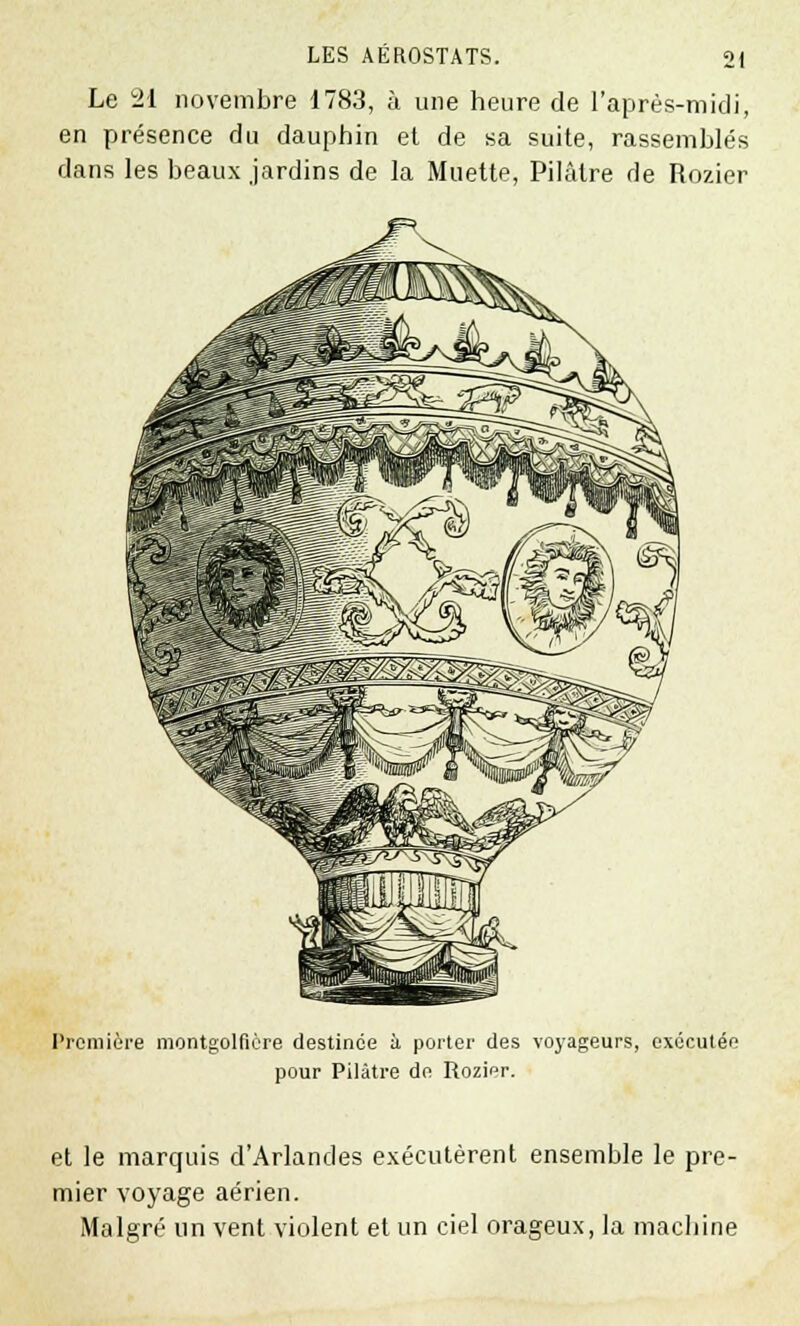 Le 21 novembre 1783, à une heure de l'après-midi, en présence du dauphin et de sa suite, rassemblés dans les beaux jardins de la Muette, Pilaire de Rozier Première montgolfière destinée à porter des voyageurs, exocutéo pour Pilâtre de Rozier. et le marquis d'Arlandes exécutèrent ensemble le pre- mier voyage aérien. Malgré un vent violent et un ciel orageux, la machine