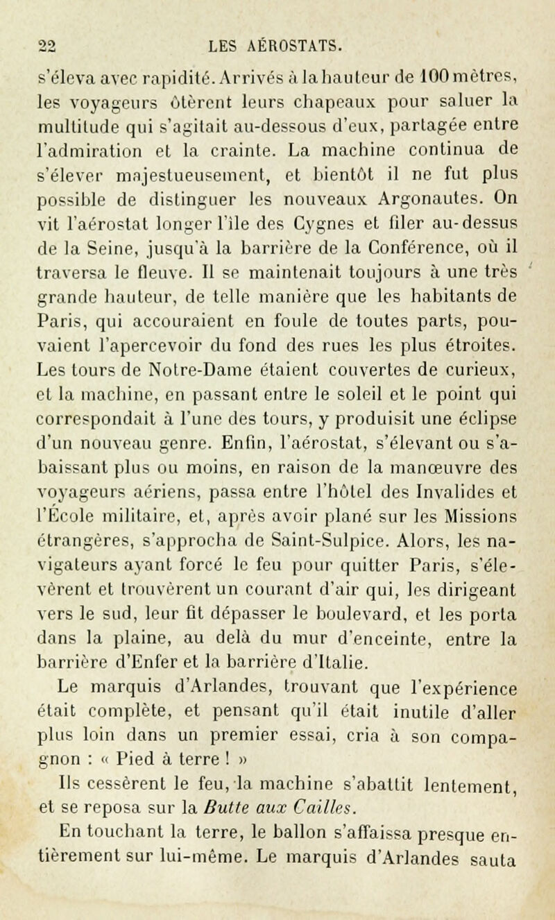 s'éleva avec rapidité. Arrivés à la hauteur de 100 mètres, les voyageurs ôtèrent leurs chapeaux pour saluer la multitude qui s'agitait au-dessous d'eux, partagée entre l'admiration et la crainte. La machine continua de s'élever majestueusement, et bientôt il ne fut plus possible de distinguer les nouveaux Argonautes. On vit l'aérostat longer l'île des Cygnes et filer au-dessus de la Seine, jusqu'à la barrière de la Conférence, où il traversa le fleuve. Il se maintenait toujours à une très grande hauteur, de telle manière que les habitants de Paris, qui accouraient en foule de toutes parts, pou- vaient l'apercevoir du fond des rues les plus étroites. Les tours de Notre-Dame étaient couvertes de curieux, et la machine, en passant entre le soleil et le point qui correspondait à l'une des tours, y produisit une éclipse d'un nouveau genre. Enfin, l'aérostat, s'élevant ou s'a- baissant plus ou moins, en raison de la manœuvre des voyageurs aériens, passa entre l'hôtel des Invalides et l'Ecole militaire, et, après avoir plané sur les Missions étrangères, s'approcha de Saint-Sulpice. Alors, les na- vigateurs ayant forcé le feu pour quitter Paris, s'éle- vèrent et trouvèrent un courant d'air qui, les dirigeant vers le sud, leur fit dépasser le boulevard, et les porta dans la plaine, au delà du mur d'enceinte, entre la barrière d'Enfer et la barrière d'Italie. Le marquis d'Arlandes, trouvant que l'expérience était complète, et pensant qu'il était inutile d'aller plus loin dans un premier essai, cria à son compa- gnon : « Pied à terre ! » Ils cessèrent le feu, la machine s'abattit lentement, et se reposa sur la Butte aux Cailles. En touchant la terre, le ballon s'affaissa presque en- tièrement sur lui-même. Le marquis d'Arlandes sauta