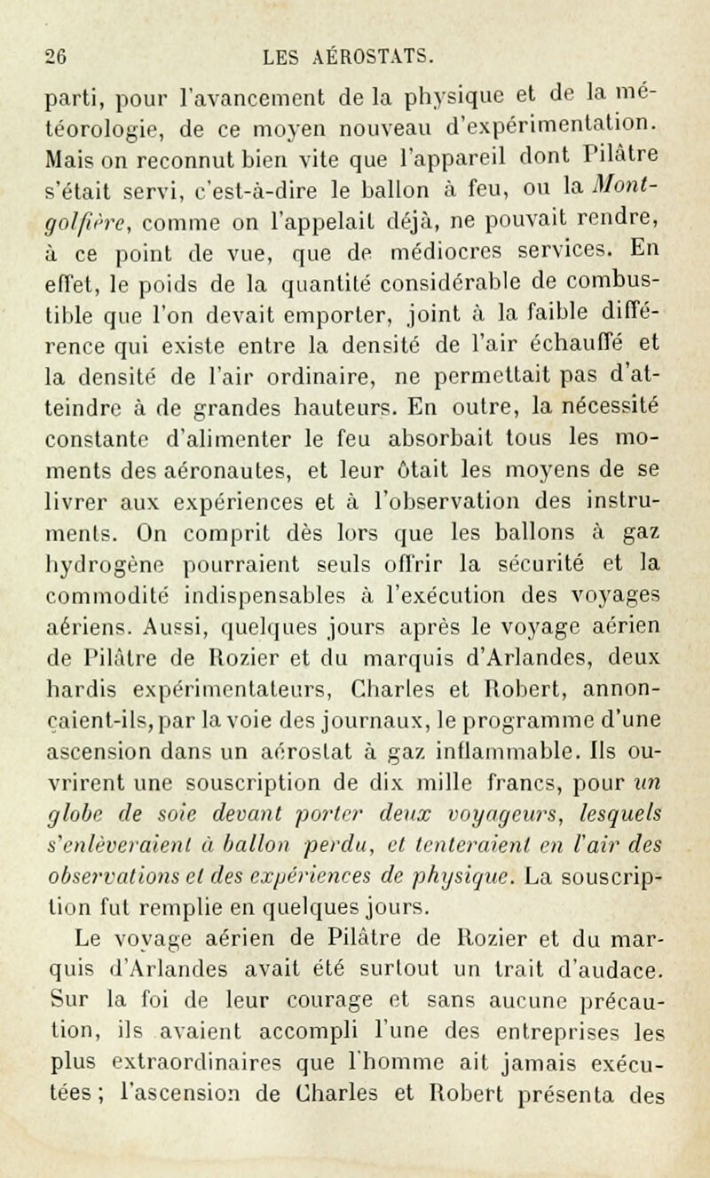 parti, pour l'avancement de la physique et de la mé- téorologie, de ce moyen nouveau d'expérimentation. Mais on reconnut bien vite que l'appareil dont Filâtre s'était servi, c'est-à-dire le ballon à feu, ou la Mont- golfière, comme on l'appelait déjà, ne pouvait rendre, à ce point de vue, que de médiocres services. En effet, le poids de la quantité considérable de combus- tible que l'on devait emporter, joint à la faible diffé- rence qui existe entre la densité de l'air échauffé et la densité de l'air ordinaire, ne permettait pas d'at- teindre à de grandes hauteurs. En outre, la nécessité constante d'alimenter le feu absorbait tous les mo- ments des aéronautes, et leur ôtait les moyens de se livrer aux expériences et à l'observation des instru- ments. On comprit dès lors que les ballons à gaz hydrogène pourraient seuls offrir la sécurité et la commodité indispensables à l'exécution des voyages aériens. Aussi, quelques jours après le voyage aérien de Pilaire de Rozier et du marquis d'Arlandes, deux hardis expérimentateurs, Charles et Robert, annon- çaient-ils, par la voie des journaux, le programme d'une ascension dans un aérostat à gaz inflammable. Ils ou- vrirent une souscription de dix mille francs, pour un globe de soie devant porter deux voyageurs, lesquels s'enlèveraient à ballon perdu, et tenteraient en l'air des observations et des expériences de physique. La souscrip- tion fut remplie en quelques jours. Le voyage aérien de Pilâtre de Rozier et du mar- quis d'Arlandes avait été surtout un trait d'audace. Sur la foi de leur courage et sans aucune précau- tion, ils avaient accompli l'une des entreprises les plus extraordinaires que l'homme ait jamais exécu- tées ; l'ascension de Charles et Robert présenta des