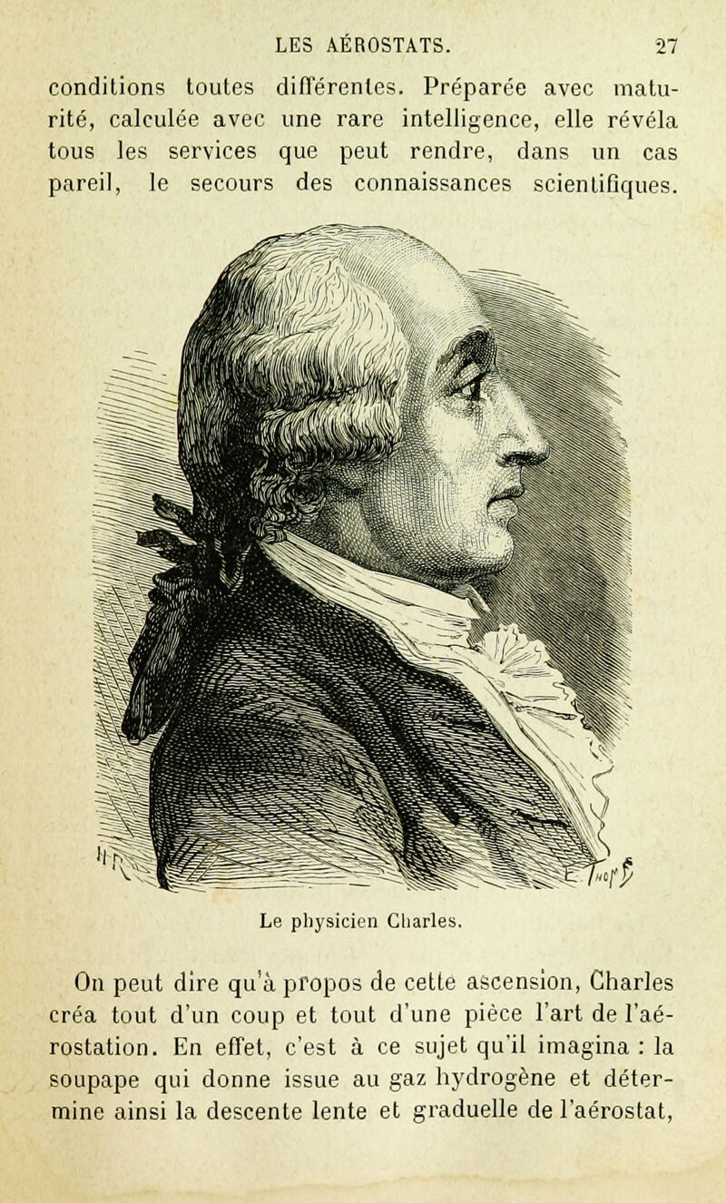 conditions toutes différentes. Préparée avec matu- rité, calculée avec une rare intelligence, elle révéla tous les services que peut rendre, dans un cas pareil, le secours des connaissances scientifiques. Le physicien Charles. On peut dire qua propos de cette ascension, Charles créa tout d'un coup et tout d'une pièce l'art de l'aé- rostation. En effet, c'est à ce sujet qu'il imagina : la soupape qui donne issue au gaz hydrogène et déter- mine ainsi la descente lente et graduelle de l'aérostat,