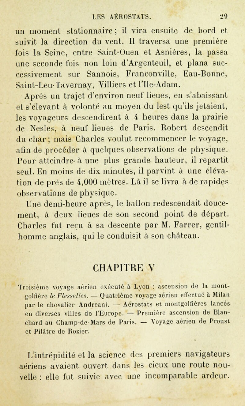 un moment stationnaire ; il vira ensuite de bord et suivit la direction du vent. Il traversa une première fois la Seine, entre Saint-Ouen et Asnières, la passa une seconde fois non loin d'Argenteuil, et plana suc- cessivement sur Sannois, Franconville, Eau-Bonne, Saint-Leu-Tavernay, Villiers et l'Ile-Adam. Après un trajet d'environ neuf lieues, en s'abaissant et s'élevant à volonté au moyen du lest qu'ils jetaient, les voyageurs descendirent à 4 heures dans la prairie de Nesles, à neuf lieues de Paris. Robert descendit du char; mais Charles voulut recommencer le voyage, afin de procéder à quelques observations de physique. Pour atteindre- à une plus grande hauteur, il repartit seul. En moins de dix minutes, il parvint à une éléva- tion de près de 4,000 mètres. Là il se livra à de rapides observations de physique. Une demi-heure après, le ballon redescendait douce- ment, à deux lieues de son second point de départ. Charles fut reçu à sa descente par M. Farrer, gentil- homme anglais, qui le conduisit à son château. CHAPITRE V Troisième voyage aérien exécuté à Lyon : ascension do la mont- golfière le Flesselles. — Quatrième voyage aérien effectué à Milan par le chevalier Andreani. — Aérostats et montgolfières lancés en diverses villes do l'Europe. — Première ascension de Blan- chard au Champ-de-Mars de Paris. — Voyage aérien de Proust et Pilàtro de Rozier. L'intrépidité et la science des premiers navigateurs aériens avaient ouvert dans les deux une route nou- velle : elle fut suivie avec une incomparable ardeur.