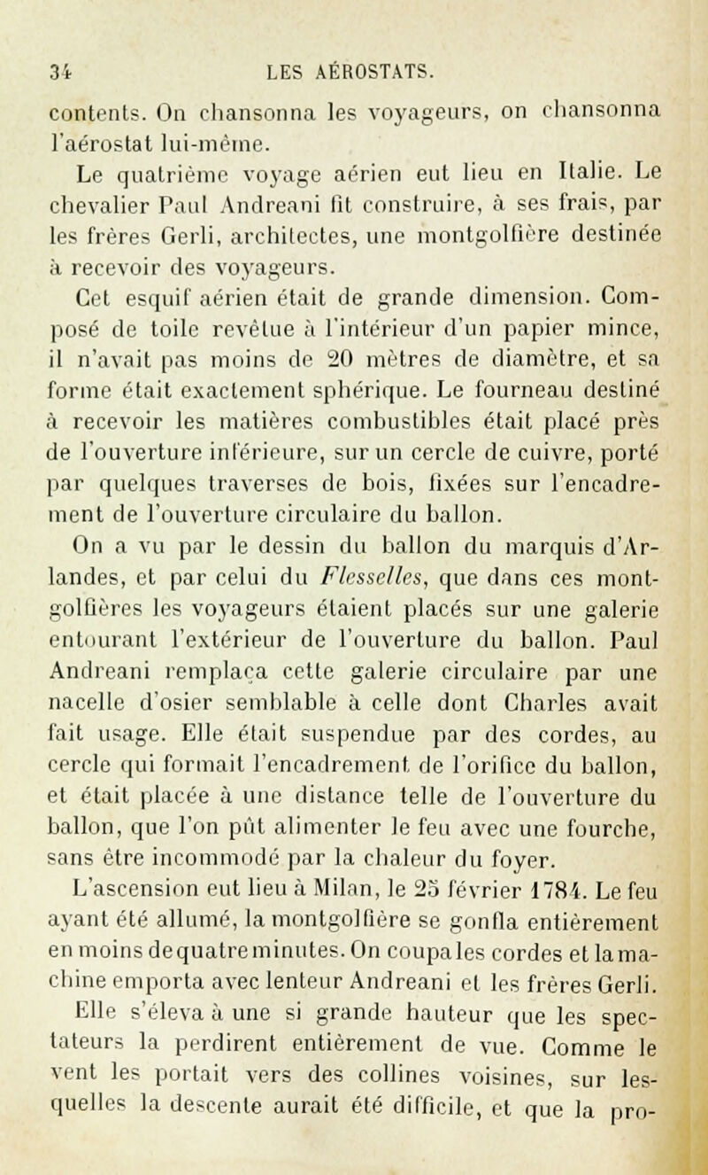 contents. On chansonna les voyageurs, on chansonna l'aérostat lui-même. Le quatrième voyage aérien eut lieu en Italie. Le chevalier Paul Andreani lit construire, à ses frais, par les frères Gerli, architectes, une montgolfière destinée à recevoir des voyageurs. Cet esquif aérien était de grande dimension. Com- posé de toile revêtue à l'intérieur d'un papier mince, il n'avait pas moins de 20 mètres de diamètre, et sa forme était exactement sphérique. Le fourneau destiné à recevoir les matières combustibles était placé près de l'ouverture intérieure, sur un cercle de cuivre, porté par quelques traverses de bois, lixées sur l'encadre- ment de l'ouverture circulaire du ballon. On a vu par le dessin du ballon du marquis d'Ar- landes, et par celui du Flcsselles, que dans ces mont- golfières les voyageurs étaient placés sur une galerie entourant l'extérieur de l'ouverture du ballon. Paul Andreani remplaça cette galerie circulaire par une nacelle d'osier semblable à celle dont Charles avait fait usage. Elle était suspendue par des cordes, au cercle qui formait l'encadrement de l'orifice du ballon, et était placée à une distance telle de l'ouverture du ballon, que l'on pût alimenter le feu avec une fourche, sans être incommodé par la chaleur du foyer. L'ascension eut lieu à Milan, le 25 février 1784. Le feu ayant été allumé, la montgolfière se gonfla entièrement en moins dequatreminutes. On coupales cordes et lama- chine emporta avec lenteur Andreani et les frères Gerli. Elle s'éleva à une si grande hauteur que les spec- tateurs la perdirent entièrement de vue. Comme le vent les portait vers des collines voisines, sur les- quelles la descente aurait été difficile, et que la pro-