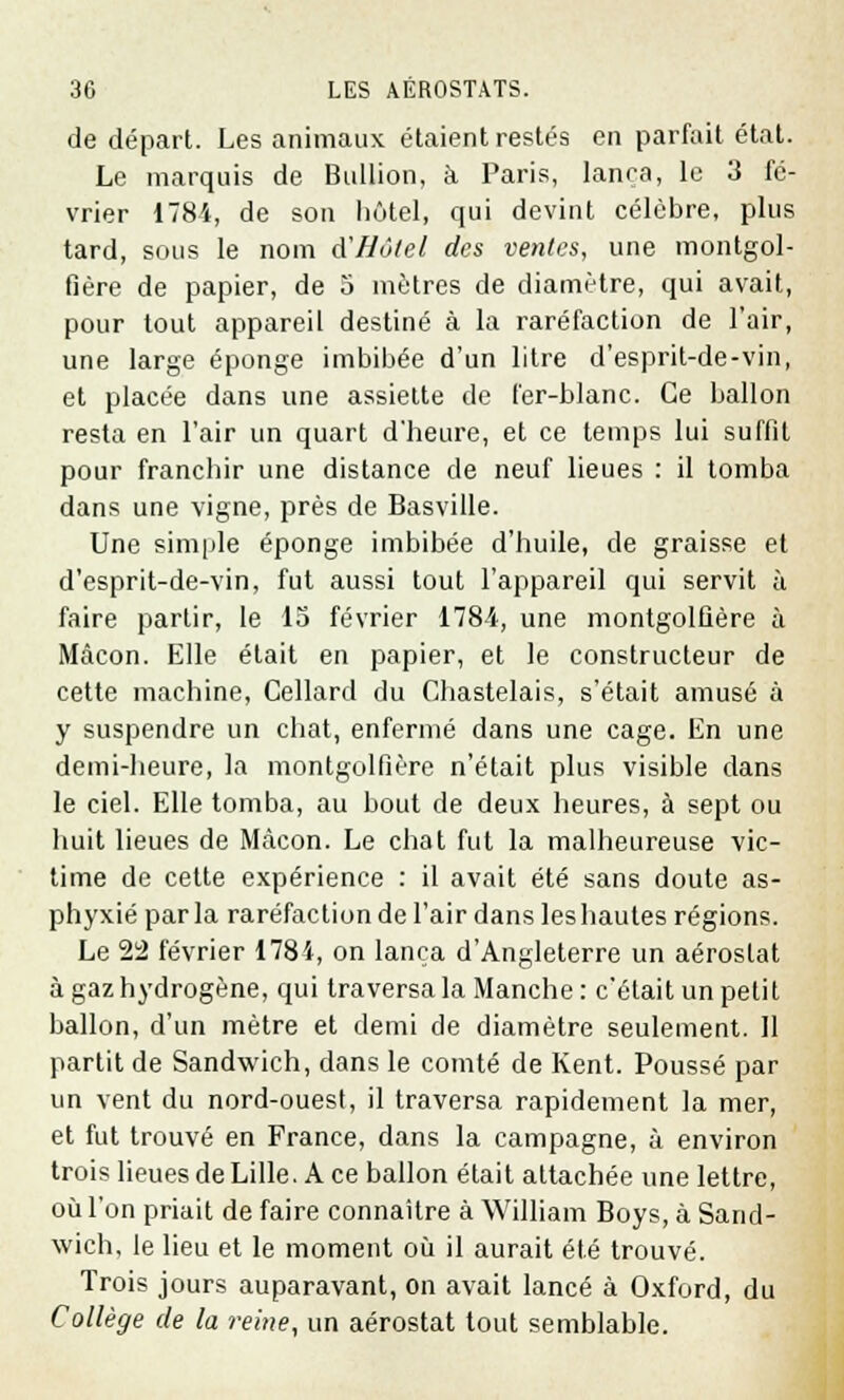 de départ. Les animaux étaient restés en parfait état. Le marquis de Bullion, à Paris, lança, le 3 fé- vrier 1784, de son hôtel, qui devint célèbre, plus tard, sous le nom d'Hôtel des ventes, une montgol- fière de papier, de 5 mètres de diamètre, qui avait, pour tout appareil destiné à la raréfaction de l'air, une large éponge imbibée d'un litre d'esprit-de-vin, et placée dans une assiette de fer-blanc. Ce ballon resta en l'air un quart d'heure, et ce temps lui suffit pour franchir une distance de neuf lieues : il tomba dans une vigne, près de Basville. Une simple éponge imbibée d'huile, de graisse et d'esprit-de-vin, fut aussi tout l'appareil qui servit à faire partir, le 15 février 1784, une montgolfière à Mâcon. Elle était en papier, et le constructeur de cette machine, Cellard du Chastelais, s'était amusé à y suspendre un chat, enfermé dans une cage. En une demi-heure, la montgolfière n'était plus visible dans le ciel. Elle tomba, au bout de deux heures, à sept ou huit lieues de Màcon. Le chat fut la malheureuse vic- time de cette expérience : il avait été sans doute as- phyxié parla raréfaction de l'air dans leshautes régions. Le 22 février 1784, on lança d'Angleterre un aérostat à gaz hydrogène, qui traversa la Manche : c'était un petit ballon, d'un mètre et demi de diamètre seulement. Il partit de Sandwich, dans le comté de Kent. Poussé par un vent du nord-ouest, il traversa rapidement la mer, et fut trouvé en France, dans la campagne, à environ trois lieues de Lille. A ce ballon était attachée une lettre, où l'on priait de faire connaître à William Boys, à Sand- wich, le lieu et le moment où il aurait été trouvé. Trois jours auparavant, on avait lancé à Oxford, du Collège de la reine, un aérostat tout semblable.