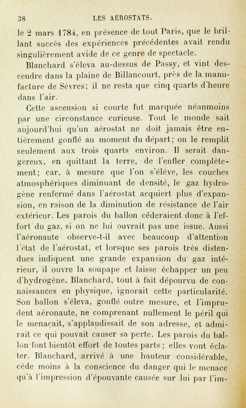 le 2 mars 1784, en présence de tout Paris, que le bril- lant succès des expériences précédentes avait rendu singulièrement avide de ce genre de spectacle. Blanchard s'éleva au-dessus de Passy, et vint des- cendre dans la plaine de Billancourt, près de la manu- facture de Sèvres; il ne resta que cinq quarts d'heure clans l'air. Cette ascension si courte fut marquée néanmoins par une circonstance curieuse. Tout le monde sait aujourd'hui qu'un aérostat ne doit jamais être en- tièrement gonflé au moment du départ; on le remplit seulement aux trois quarts environ. Il serait dan- gereux, en quittant la terre, de l'enfler complète- ment; car, à mesure que l'on s'élève, les couches atmosphériques diminuant de densité, le gaz hydro- gène renfermé dans l'aérostat acquiert plus d'expan- sion, en raison de la diminution de résistance de l'air extérieur. Les parois du ballon céderaient donc à l'ef- fort du gaz, si on ne lui ouvrait pas une issue. Aussi l'aéronaute observe-t-il avec beaucoup d'attention l'état de l'aérostat, et lorsque ses parois très disten- dues indiquent une grande expansion du gaz inté- rieur, il ouvre la soupape et laisse échapper un peu d'hydrogène. Blanchard, tout à fait dépourvu de con- naissances en physique, ignorait cette particularité. Son ballon s'éleva, gonflé outre mesure, et l'impru- dent aéronaute, ne comprenant nullement le péril qui le menaçait, s'applaudissait de son adresse, et admi- rait ce qui pouvait causer sa perte. Les parois du bal- lon-font bientôt effort de toutes parts ; elles vont écla- ter. Blanchard, arrivé à une hauteur considérable, cède moins à la conscience du danger qui le menace qu'à l'impression d'épouvante causée sur lui par l'im-