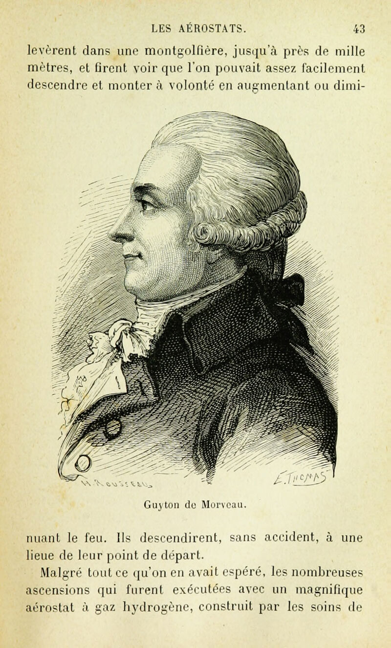 levèrent dans une montgolfière, jusqu'à près de mille mètres, et Qrent voir que l'on pouvait assez facilement descendre et monter à volonté en augmentant ou dimi- Guyton do Morveau. nuant le feu. Ils descendirent, sans accident, à une lieue de leur point de départ. Malgré tout ce qu'on en avait espéré, les nombreuses ascensions qui furent exécutées avec un magnifique aérostat à gaz hydrogène, construit par les soins de