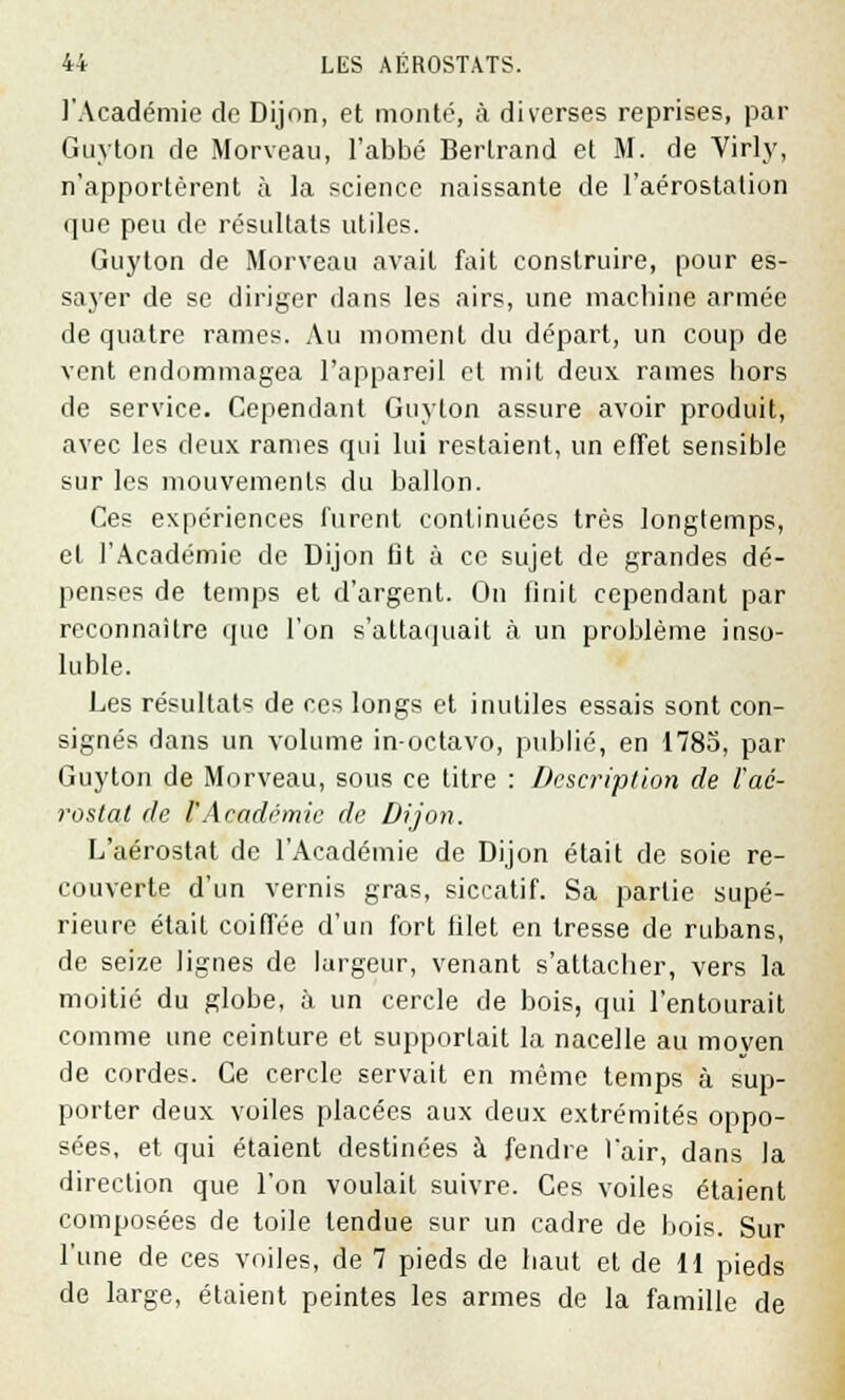 l'Académie de Dijon, et monté, à diverses reprises, par Guyton de Morveau, l'abbé Bertrand et M. de Virly, n'apportèrent à la science naissante de l'aérostation que peu de résultats utiles. Guyton de Morveau avait fait construire, pour es- sayer de se diriger dans les airs, une machine armée de quatre rames. Au moment du départ, un coup de vent endommagea l'appareil et mit deux rames hors de service. Cependant Guyton assure avoir produit, avec les deux rames qui lui restaient, un effet sensible sur les mouvements du ballon. Ces expériences furent continuées très longtemps, et l'Académie de Dijon fit à ce sujet de grandes dé- penses de temps et d'argent. On finit cependant par reconnaître que l'on s'attaquait à un problème inso- luble. Les résultats de ces longs et inutiles essais sont con- signés dans un volume in-octavo, publié, en 1785, par Guyton de Morveau, sous ce titre : Description de l'aé- rostat de VAcadémie de Dijon. L'aérostat de l'Académie de Dijon était de soie re- couverte d'un vernis gras, siccatif. Sa partie supé- rieure était coiffée d'un fort filet en tresse de rubans, de seize lignes de largeur, venant s'attacher, vers la moitié du globe, à un cercle de bois, qui l'entourait comme une ceinture et supportait la nacelle au moyen de cordes. Ce cercle servait en même temps à sup- porter deux voiles placées aux deux extrémités oppo- sées, et qui étaient destinées à fendre l'air, dans la direction que l'on voulait suivre. Ces voiles étaient composées de toile tendue sur un cadre de bois. Sur l'une de ces voiles, de 7 pieds de haut et de 11 pieds de large, étaient peintes les armes de la famille de