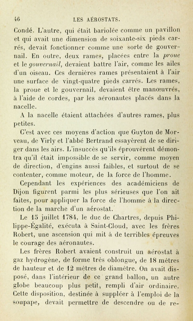 Condé. L'autre, qui était bariolée comme un pavillon et qui avait une dimension de soixante-six pieds car- rés, devait fonctionner comme une sorte de gouver- nail. En outre, deux rames, placées entre la proue et le gouvernail, devaient battre l'air, comme les ailes d'un oiseau. Ces dernières rames présentaient à l'air une surface de vingt-quatre pieds carrés. Les rames, la proue et le gouvernail, devaient être manœuvres, à l'aide de cordes, par les aéronautes placés dans la nacelle. A la nacelle étaient attachées d'autres rames, plus petites. C'est avec ces moyens d'action que Guyton de Mor- veau, de Virly et l'abbé Bertrand essayèrent de se diri- ger dans les airs. L'insuccès qu'ils éprouvèrent démon- tra qu'il était impossible de se servir, comme moyen de direction, d'engins aussi faibles, et surtout de se contenter, comme moteur, de la force de l'homme. Cependant les expériences des académiciens de Dijon figurent parmi les plus sérieuses que l'on ait faites, pour appliquer la force de l'homme à la direc- tion de la marche d'un aérostat. Le 15 juillet 1784, le duc de Chartres, depuis Phi- lippe-Égalité, exécuta à Saint-Cloud, avec les frères Robert, une ascension qui mit à de terribles épreuves le courage des aéronautes. Les frères Robert avaient construit un aérostat à gaz hydrogène, de forme très oblongue, de 18 mètres de hauteur et de 12 mètres de diamètre. On avait dis- posé, dans l'intérieur de ce grand ballon, un autre globe beaucoup plus petit, rempli d'air ordinaire. Celte disposition, destinée à suppléer à l'emploi de la soupape, devait permettre de descendre ou de re-