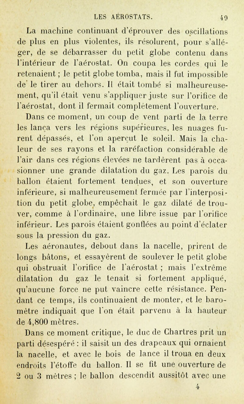 La machine continuant d'éprouver des oscillations de plus en plus violentes, ils résolurent, pour s'allé- ger, de se débarrasser du petit globe contenu dans l'intérieur de l'aérostat. On coupa les cordes qui le retenaient ; le petit globe tomba, mais il fut impossible de' le tirer au dehors. Il était tombé si malheureuse- ment, qu'il était venu s'appliquer juste sur l'orifice de l'aérostat, dont il fermait complètement l'ouverture. Dans ce moment, un coup de vent parti de la terre les lança vers les régions supérieures, les nuages fu- rent dépassés, et l'on aperçut le soleil. Mais la cha- leur de ses rayons et la raréfaction considérable de l'air dans ces régions élevées ne tardèrent pas à occa- sionner une grande dilatation du gaz. Les parois du ballon étaient fortement tendues, et son ouverture inférieure, si malheureusement fermée par l'interposi- tion du petit globe, empêchait le gaz dilaté de trou- ver, comme à l'ordinaire, une libre issue par l'orifice inférieur. Les parois étaient gonflées au point d'éclater sous la pression du gaz. Les aéronautes, debout dans la nacelle, prirent de longs bâtons, et essayèrent de soulever le petit globe qui obstruait l'orifice de l'aérostat ; mais l'extrême dilatation du gaz le tenait si fortement appliqué, qu'aucune force ne put vaincre cette résistance. Pen- dant ce temps, ils continuaient de monter, et le baro- mètre indiquait que l'on était parvenu à la hauteur de 4,800 mètres. Dans ce moment critique, le duc de Chartres prit un parti désespéré : il saisit un des drapeaux qui ornaient la nacelle, et avec le bois de lance il troua en deux endroits l'étoffe du ballon. Il se fit une ouverture de