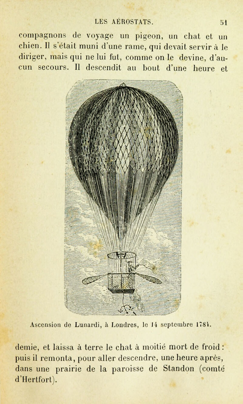 compagnons de voyage un pigeon, un chat et un chien. Il s'était muni d'une rame, qui devait servir à Je diriger, mais qui ne lui fui, comme on le devine, d'au- cun secours. Il descendit au bout d'une heure et Srtllh^ m - > Ascension do Lunardi, à Londres, le 14 septembre 1Î81. demie, et laissa à terre le chat à moitié mort de froid : puis il remonta, pour aller descendre, une heure après, dans une prairie de la paroisse de Standon (comté d'Hertfort).