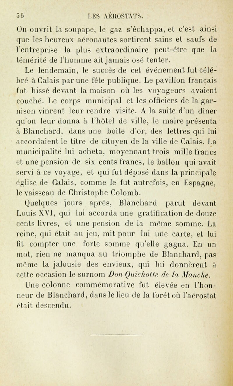 On ouvrit la soupape, le gaz s'échappa, et c'est ainsi que les heureux aéronautes sortirent sains et saufs de l'entreprise la plus extraordinaire peut-être que la témérité de l'homme ait jamais osé tenter. Le lendemain, le succès de cet événement fut célé- bré à Calais par une fête publique. Le pavillon français fut hissé devant la maison où les voyageurs avaient couché. Le corps municipal et les officiers de la gar- nison vinrent leur rendre visite. A la suite d'un dîner qu'on leur donna ;i l'hôtel de ville, le maire présenta à Blanchard, dans une boite d'or, des lettres qui lui accordaient le titre de citoyen de la ville de Calais. La municipalité lui acheta, moyennant trois mille francs et une pension de six cents francs, le ballon qui avait servi à ce voyage, et qui fut déposé dans la principale église de Calais, comme le fut autrefois, en Espagne, le vaisseau de Christophe Colomb. Quelques jours après, Blanchard parut devant Louis XVI, qui lui accorda une gratification de douze cents livres, et une pension de la même somme. La reine, qui était au jeu, mit pour lui une carte, et lui fit compter une forte somme qu'elle gagna. En un mot, rien ne manqua au triomphe de Blanchard, pas même la jalousie des envieux, qui lui donnèrent à cette occasion le surnom Don Quichotte de la Manche. Une colonne commémorative fut élevée en l'hon- neur de Blanchard, dans le lieu de la forêt où l'aérostat était descendu.